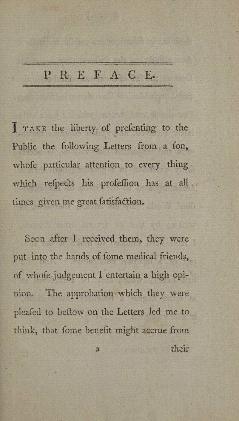 PREFACE. ♦ ' *■ ‘ * * * * L 0 I take the liberty of preferring to the Public the following Letters from a fon, whofe particular attention to every thing which refpe&s his profeffion has at all v I times given me great fatisfa&ion. Soon after I received them, they were put into the hands of fome medical friends, of whofe judgement I entertain a high opi¬ nion. The approbation which they were pleafed to bellow on the Letters led me to think, that fome benefit might accrue from a their . 1 j I