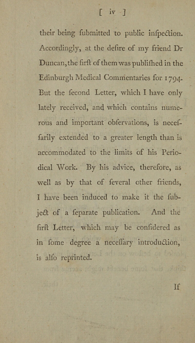 their being fubmitted to public infpedion. Accordingly, at the defire of my friend Dr Duncan, the firfc of them was publifhed in the Edinburgh Medical Commentaries for. 1794. But the fecond Letter, which I have only lately received, and which contains nume¬ rous and important obfervations, is necef- farily extended to a greater length than is accommodated to the limits of his Perio¬ dical Work. By his advice, therefore, as well as by that of feveral other friends, I have been induced to make it the fub- jed of a feparate publication. And the firft Letter, which may be conhdered as in feme degree a neceflary introdudion, is aJfo reprinted.