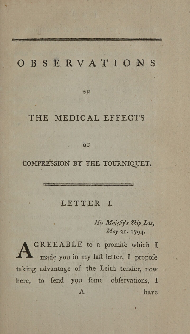 ON THE MEDICAL EFFECTS OF COMPRESSION by the tourniquet. LETTER I. , His Majcjly's Ship Iris, May 21. 1794. GREEABLE to a promife which I made you in my laft letter, I propofe taking advantage of the Leith tender, now here, to fend you fome obfervations, I A have