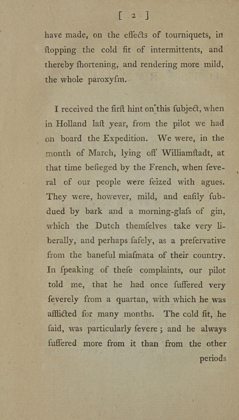 have made, on the effects of tourniquets, in flopping the cold fit of intermittents, and thereby fhortening, and rendering more mild, the whole paroxyfm. I received the firfl hint onThis fubjeft, when in Holland laft year, from the pilot we had on board the Expedition. We were, in the month of March, lying off Williamfladt, at that time befieged by the French, when feve- ral of our people were felzed with agues. They were, however, mild, and eafily fub- dued by bark and a morning-glafs of gin, which the Dutch themfelves take very li¬ berally, and perhaps fafely, as a prefervative from the baneful miafmata of their country. In fpeaking of thefe complaints, our pilot told me, that he had once fuffered very feverely from a quartan, with which he was afflicted for many months. The cold fit, he faid, was particularly fevere ; and he always fuffered more from it than from the other periods