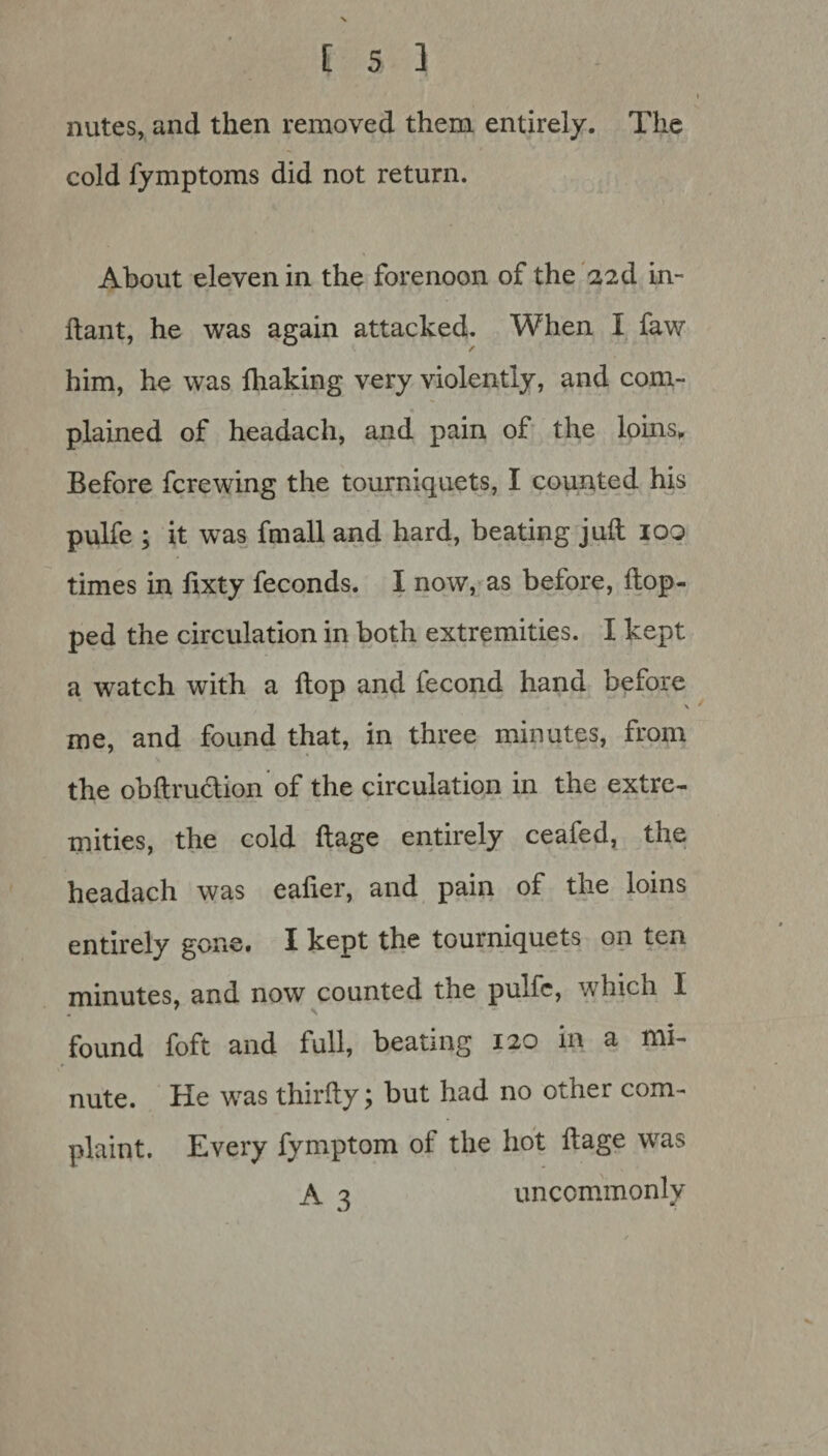 nutes, and then removed them entirely. The cold fymptoms did not return. About eleven in the forenoon of the 22d in- ftant, he was again attacked. When I faw him, he was fhaking very violently, and com¬ plained of headach, and pain of the loins. Before fcrewing the tourniquets, I counted his pulfe ; it was fmall and hard, beating juft 100 times in fixty feconds. I now, as before, Hop¬ ped the circulation in both extremities. I kept a watch with a ftop and fecond hand before \ me, and found that, in three minutes, from the obftruction of the circulation in the extre¬ mities, the cold ftage entirely ceafed, the headach was eafier, and pain of the loins entirely gone. I kept the tourniquets on ten minutes, and now counted the pulfe, which I found foft and full, beating 120 in a mi¬ nute. He was thirfty \ but had no other com¬ plaint. Every fymptom of the hot ftage was A 3 uncommonly