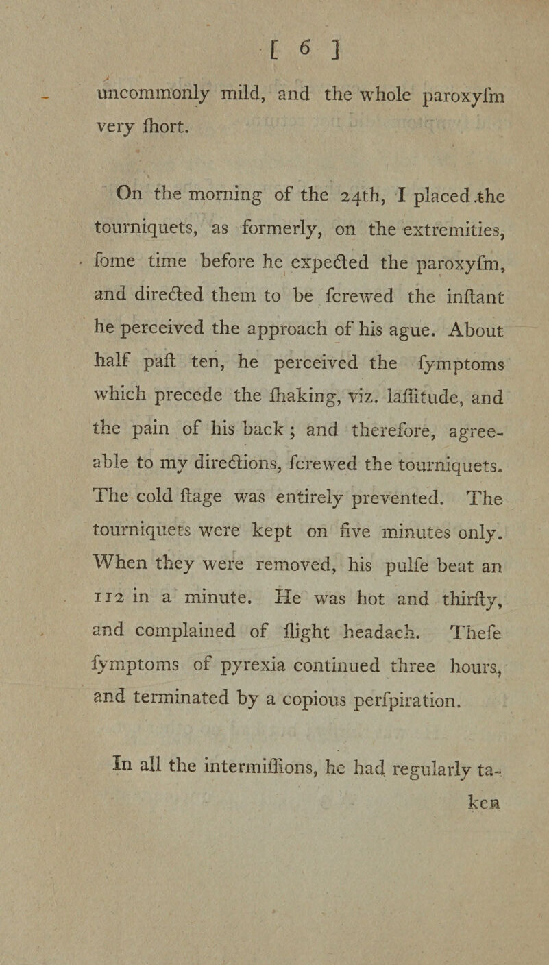 uncommonly mild, and the whole paroxyfm very fhort. On the morning of the 24th, I placed .the tourniquets, as formerly, on the extremities, feme time before he expe&ed the paroxyfm, and diredled them to be fcrewed the inflant he perceived the approach of his ague. About half pail ten, he perceived the fymptoms which precede the fnaking, viz. iaffitude, and the pain of his back; and therefore, agree¬ able to my directions, fcrewed the tourniquets. The cold ftage was entirely prevented. The tourniquets were kept on five minutes only. When they were removed, his pulfe beat an 112 in a minute. Pie was hot and thirfty, and complained of flight headach. Thefe fymptoms of pyrexia continued three hours, and terminated by a copious perfpiration. In all the intermiilions, he had regularly ta¬ ken