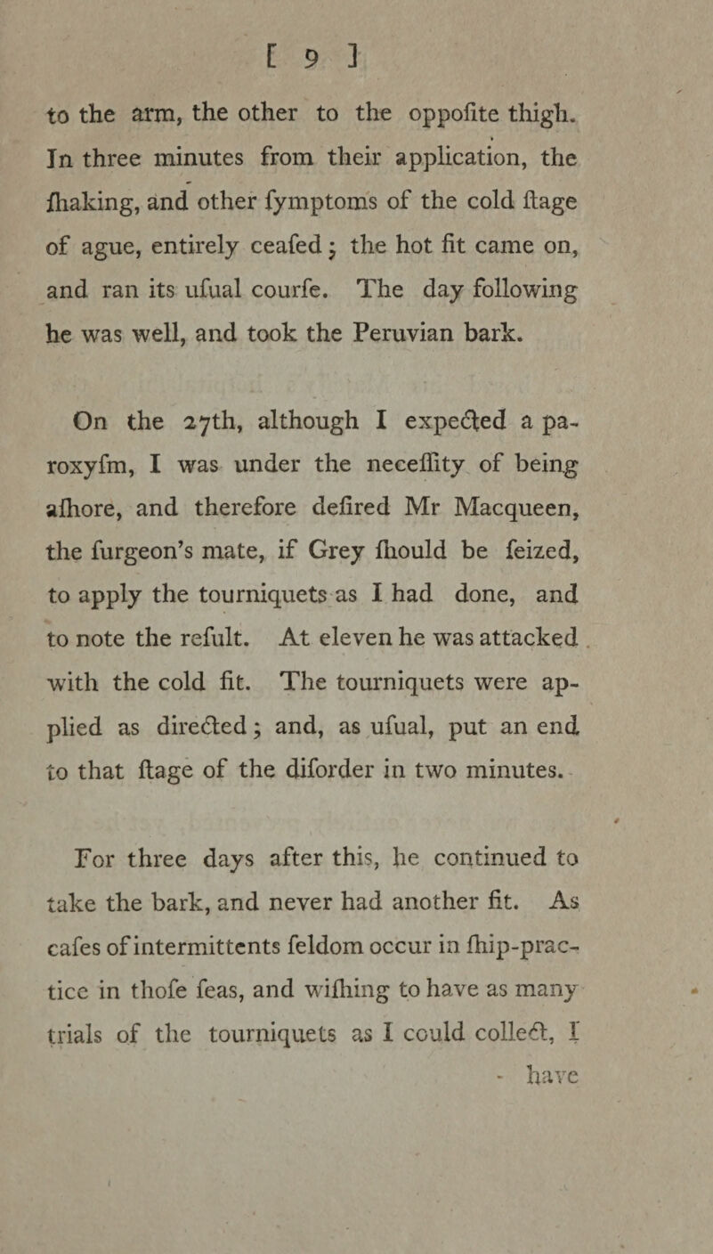 to the arm, the other to the oppofite thigh. * In three minutes from their application, the fhaking, and other fymptoms of the cold llage of ague, entirely ceafed; the hot fit came on, and ran its ufual courfe. The day following he was well, and took the Peruvian bark. On the 27th, although I expected a pa- roxyfm, I was under the necelfity of being alhore, and therefore defired Mr Macqueen, the furgeon’s mate, if Grey fiiould be feized, to apply the tourniquets as I had done, and to note the refult. At eleven he was attacked with the cold fit. The tourniquets were ap¬ plied as directed; and, as ufual, put an end to that ftage of the diforder in two minutes. Tor three days after this, he continued to take the bark, and never had another fit. As cafes of intermittents feldom occur in fhip-prac- ticc in tliofe feas, and wifliing to have as many trials of the tourniquets as I could colled, 1 * have