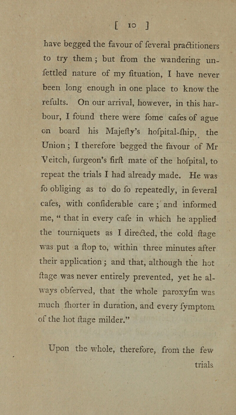 [ *0 ] have begged the favour of feveral praditioners to try them; but from the wandering un- iettled nature of my fituation, I have never been long enough in one place to know the refults. On our arrival, however, in this har¬ bour, I found there were fome cafes of ague on board his Majefly’s hofpital-lhip, the Union; I therefore begged the favour of Mr V eitch, furgeon’s firft mate of the hofpital, to repeat the trials I had already made. He was fo obliging as to do fo repeatedly, in feveral cafes, with conliderable care ; and informed me, “ that in every cafe in which he applied the tourniquets as I direded, the cold flage was .put a flop to, within three minutes after their application; and that, although the hot ilage was never entirely prevented, yet he al¬ ways obferved, that the whole paroxyfm was much fhorter in duration, and every fymptom of the hot flags milder.” Upon the whole, therefore, from the few trials