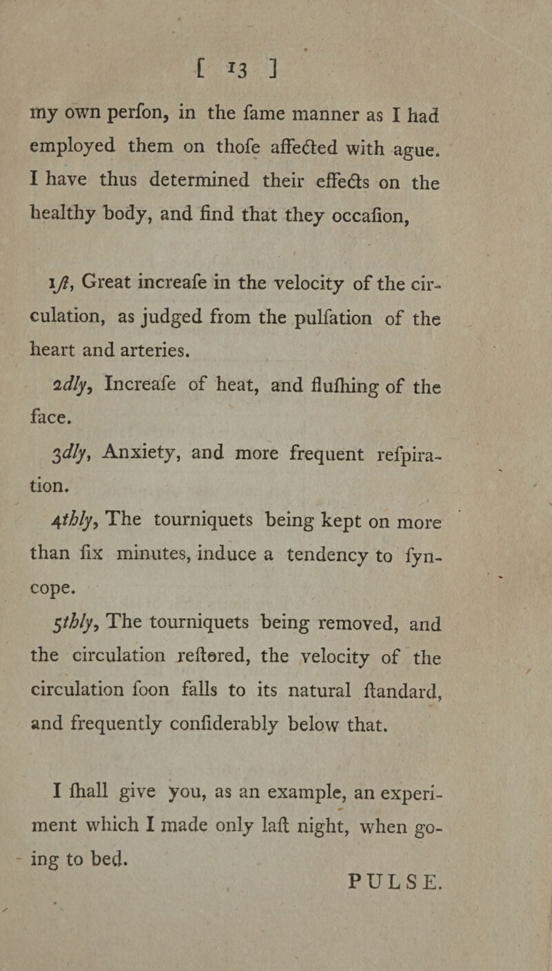 my own perfon, in the fame manner as I had employed them on thofe affeded with ague. I have thus determined their effeds on the healthy body, and find that they occafion, r ift, Great increafe in the velocity of the cir¬ culation, as judged from the pulfation of the heart and arteries. zdly9 Increafe of heat, and flufhing of the face. idly. Anxiety, and more frequent refpira- tion. * 4thly, The tourniquets being kept on more than fix minutes, induce a tendency to fyn- cope. $thly9 The tourniquets being removed, and the circulation reftered, the velocity of the circulation foon falls to its natural fiandard, and frequently confiderably below that. I fiiall give you, as an example, an experi¬ ment which I made only laft night, when go¬ ing to bed. PULSE.