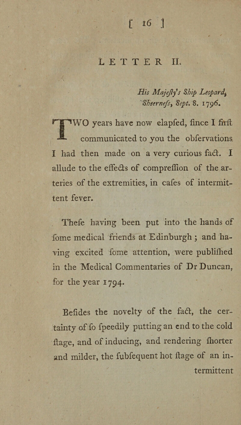 ) [ i6 ] LETTER II. His Majejlys Ship Leopard\ Sheer nefsy Sept. 8. 1796. TWO years have now elapfed, lince I firlt communicated to you the obfervations. I had then made on a very curious fad. I allude to the effeds of compreffion of the ar¬ teries of the extremities, in cafes of intermit¬ tent fever. Thefe having been put into the hands of fome medical friends at Edinburgh ; and ha¬ ving excited fome attention, were publilhed in the Medical Commentaries of Dr Duncan, for the year 1794. Beiides the novelty of the fad, the cer¬ tainty of fo fpeedily putting an end to the cold dage, and of inducing, and rendering Ihorter and milder, the fubfequent hot ftage of an in¬ termittent