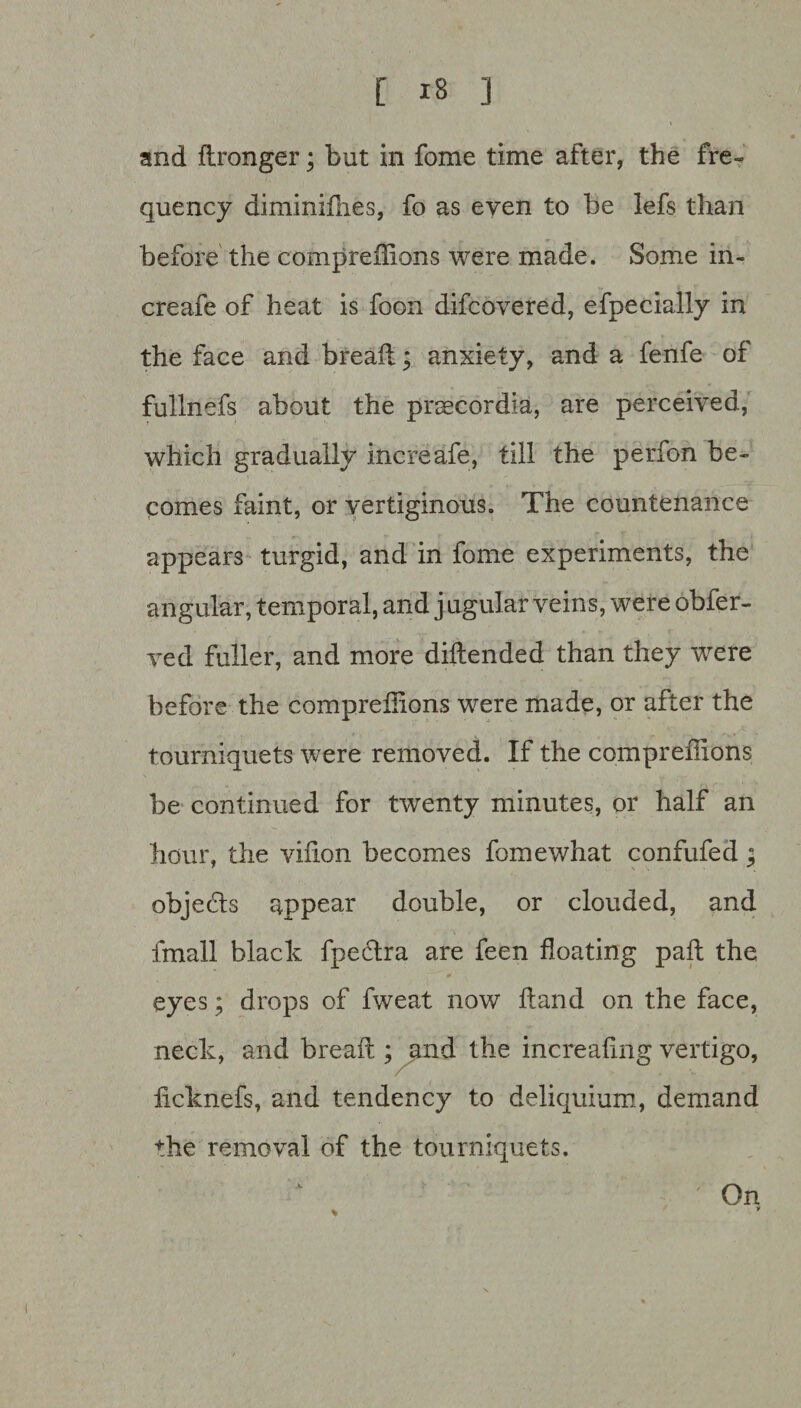 and flronger; but in fome time after, the fre¬ quency diminifhes, fo as even to be lefs than before the compreflions were made. Some in- creafe of heat is foon difcovered, efpecially in the face and bread; anxiety, and a fenfe of fullnefs about the prsecordia, are perceived, which gradually increafe, till the perfon be¬ comes faint, or vertiginous. The countenance appears turgid, and in fome experiments, the angular, temporal, and j ugular veins, were obfer- ved fuller, and more diftended than they were before the compreflions were made, or after the tourniquets were removed. If the compreflions be continued for twenty minutes, or half an hour, the vifion becomes fomewhat confufed; objects appear double, or clouded, and fmall black fpectra are feen floating pad the eyes; drops of fweat now fiand on the face, neck, and bread ; and the increafing vertigo, ficknefs, and tendency to deliquium, demand the removal of the tourniquets. ' On