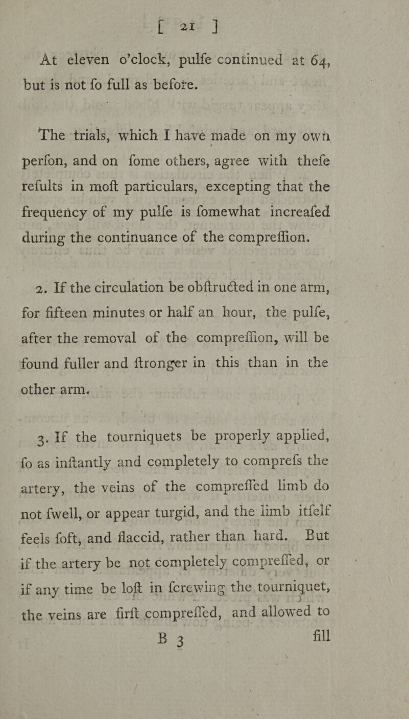 At eleven o’clock, pulfe continued at 64, but is not fo full as before. The trials, which I have made on my own t perfon, and on fome others, agree with thefe refults in moil particulars, excepting that the frequency of my pulfe is fomewhat increafed during the continuance of the comprefiion. t* t 2. If the circulation be obftrudted in one arm, for fifteen minutes or half an hour, the pulfe, after the removal of the compreffion, will be found fuller and ftronger in this than in the other arm. 3. If the tourniquets be properly applied, fo as inllantly and completely to comprefs the artery, the veins of the compreffed limb do not fwell, or appear turgid, and the limb itfelf ■ I .! jLji feels foft, and flaccid, rather than hard. But if the artery be not completely compreffed, or ( ‘ J I if any time be loft in fcrewing the tourniquet, the veins are firft compreffed, and allowed to B 3 fill