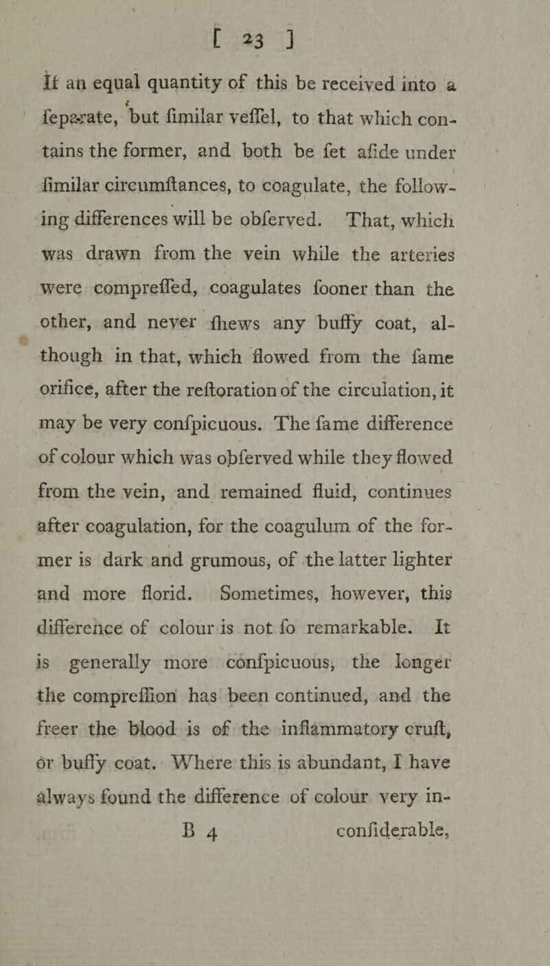 If an equal quantity of this be received into a £ fepa-rate, but fimilar veffel, to that which con¬ tains the former, and both be fet afide under ■ - , / 1 fimilar circumllances, to coagulate, the follow¬ ing differences will be obferved. That, which was drawn from the vein while the arteries were compreffed, coagulates fooner than the other, and never {hews any buffy coat, al¬ though in that, which flowed from the fame orifice, after the refloration of the circulation, it may be very confpicuous. The fame difference of colour which was obferved while they flowed from the vein, and remained fluid, continues after coagulation, for the coagulum of the for- / mer is dark and grumous, of the latter lighter and more florid. Sometimes, however, this difference of colour is not fo remarkable. It is generally more confpicuous, the longer the comprefiion has been continued, and the freer the blood is of the inflammatory cruft, or buffy coat. Where this is abundant, I have always found the difference of colour very in- B 4 confiderable,