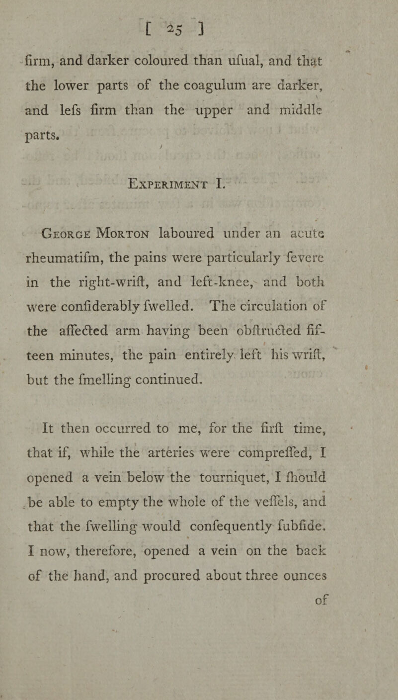 firm, and darker coloured than ufual, and that the lower parts of the coagulum are darker, \ and lefs firm than the upper and middle parts. v j Experiment I. George Morton laboured under an acute rheumatifm, the pains were particularly fevere in the right-wrift, and left-knee, and both were confiderably fwelled. The circulation of r the affedled arm having been obftrudled fif¬ teen minutes, the pain entirely left his wrifl, but the fuelling continued. It then occurred to me, for the firft time, that if, while the arteries were compreffed, I opened a vein below the tourniquet, I fhould be able to empty the whole of the vefiels, and that the fwelling would confequently fubfide. % I now, therefore, opened a vein on the back of the hand, and procured about three ounces of