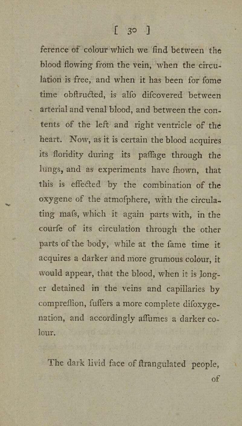 [ 3° ] ference of colour which we find between the blood flowing from the vein, wThen the circu¬ lation is free, and when it has been for fome time obftrucled, is alfo difcovered between - arterial and venal blood, and between the con¬ tents of the left and right ventricle of the heart. Now, as it is certain the blood acquires its floridity during its paifage through the lungs, and as experiments have fnown, that this is effected by the combination of the oxygene of the atmofphere, with the circula¬ ting mafs, which it again parts with, in the courfe of its circulation through the other parts of the body, while at the fame time it acquires a darker and more grumous colour, it would appear, that the blood, when it is long¬ er detained in the veins and capillaries by compreflion, fuffers a more complete difoxyge- nation, and accordingly affumes a darker co¬ lour. The dark livid face of ftrangulated people, of