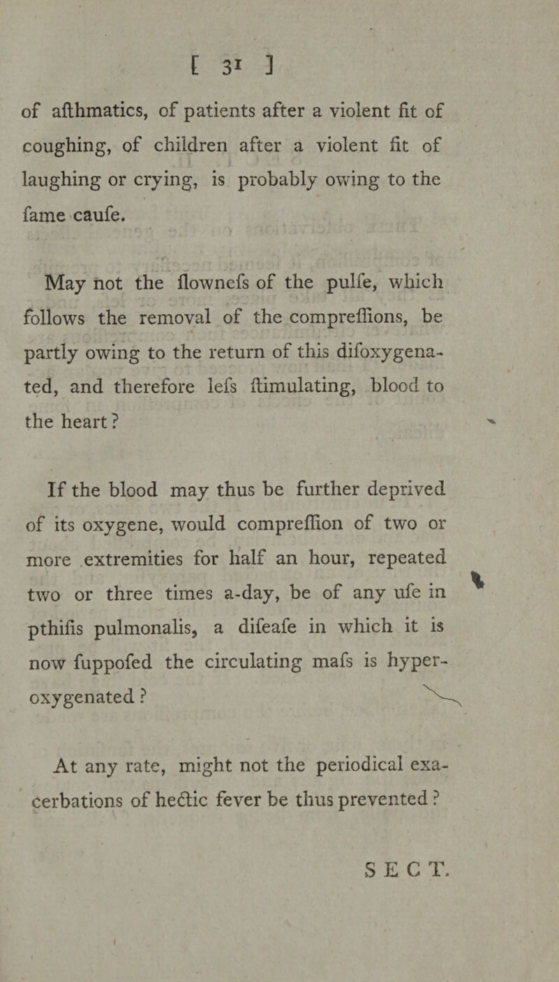 of afthmatics, of patients after a violent fit of coughing, of children after a violent fit of laughing or crying, is probably owing to the fame caufe. • r * - ; _ • ) * f.'\< • i < 1 -b May not the flownefs of the pulfe, which follows the removal of the compreffions, be partly owing to the return of this difoxygena- ted, and therefore lefs flimulating, blood to the heart ? If the blood may thus be further deprived of its oxygene, would compreflion of two or more extremities for half an hour, repeated 1 two or three times a-day, be of any ufe in pthifis pulmonalis, a difeafe in which it is now fuppofed the circulating mafs is hyper- oxygenated ? ^ At any rate, might not the periodical exa¬ cerbations of hedlic fever be thus prevented ? SEC lb