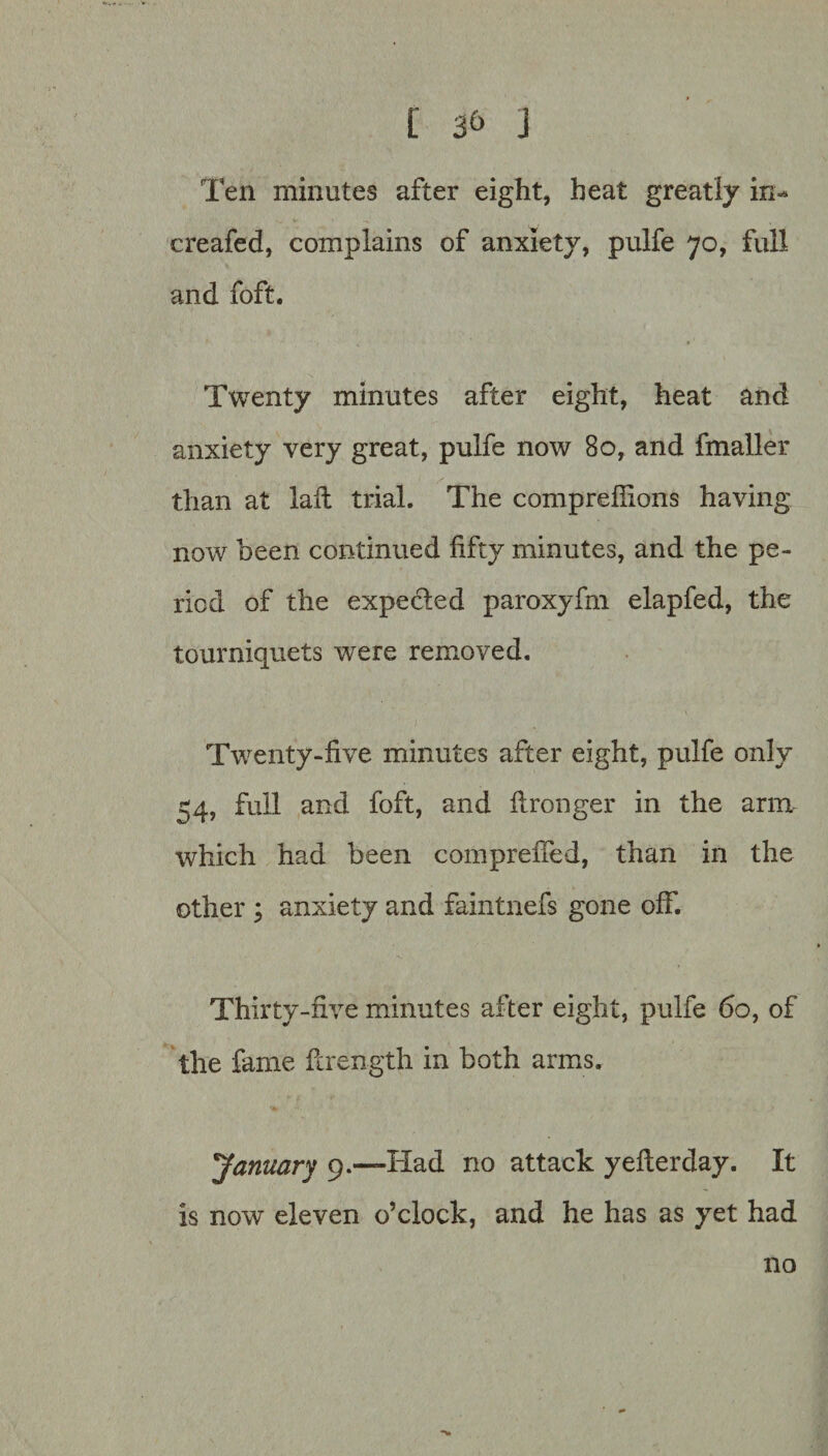 [ J Ten minutes after eight, heat greatly in- creafed, complains of anxiety, pulfe 70, full and foft. Twenty minutes after eight, heat and anxiety very great, pulfe now 80, and fmaller than at laft trial. The comprefiions having now been continued fifty minutes, and the pe¬ riod of the expected paroxyfin elapfed, the tourniquets were removed. Twenty-five minutes after eight, pulfe only 54, full and foft, and ftronger in the arm which had been comprelTed, than in the other ; anxiety and faintnefs gone off. Thirty-five minutes after eight, pulfe 60, of the fame ftrength in both arms. 'January 9.—Had no attack yefterday. It is now eleven o’clock, and he has as yet had no