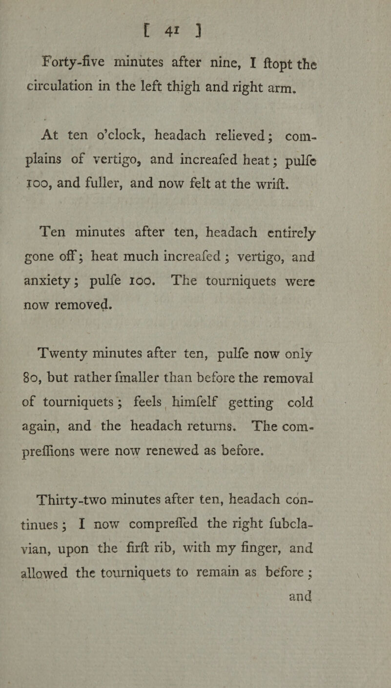 Forty-five minutes after nine, I ftopt the circulation in the left thigh and right arm. At ten o’clock, headach relieved; com¬ plains of vertigo, and increafed heat; pulfe ioo, and fuller, and now felt at the wrift. Ten minutes after ten, headach entirely gone off; heat much increafed ; vertigo, and anxiety; pulfe ioo. The tourniquets were now removed. Twenty minutes after ten, pulfe now only 8o, but rather fmaller than before the removal of tourniquets; feels himfelf getting cold again, and the headach returns. The com- preffions were now renewed as before. Thirty-two minutes after ten, headach con¬ tinues ; I now comprefled the right fubcla- vian, upon the firfl rib, with my finger, and allowed the tourniquets to remain as before ; and