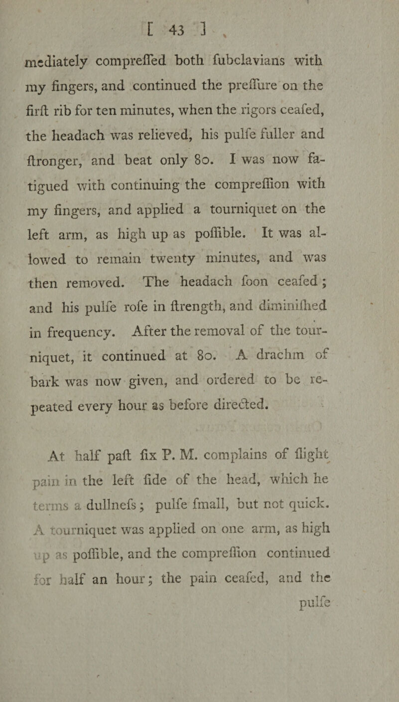 mediately compreffed both fubclavians with my fingers, and continued the prefliire on the firft rib for ten minutes, when the rigors ceafed, the headach was relieved, his pulfe fuller and ftronger, and beat only 80. I was now fa¬ tigued with continuing the compreffion with my fingers, and applied a tourniquet on the left arm, as high up as poflible. It was al¬ lowed to remain twenty minutes, and was then removed. The headach foon ceafed ; and his pulfe rofe in ftrength, and diminifhed in frequency. After the removal of the tour¬ niquet, it continued at 80. A drachm of bark was now given, and ordered to be re¬ peated every hour as before directed. At half paft fix P. M. complains of flight pain in the left fide of the head, which he terms a dullnefs; pulfe fmall, but not quick. A Tourniquet was applied on one arm, as high p as poflible, and the compreffion continued for half an hour; the pain ceafed, and the pulfe