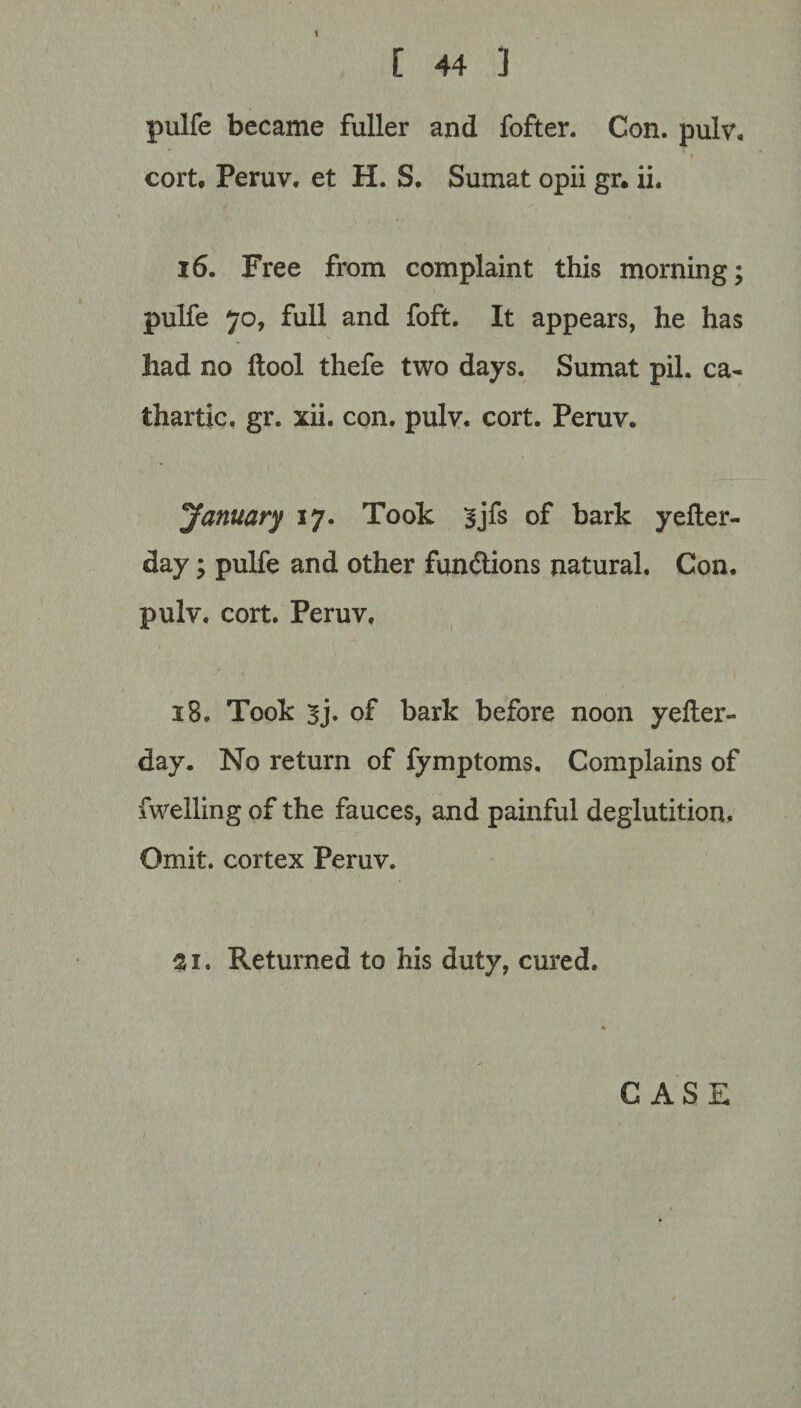 [ 44 1 pulfe became fuller and fofter. Con. pulv, cort. Peruv. et H. S. Sumat opii gr. ii. 16. Free from complaint this morning; pulfe 70, full and foft. It appears, he has had no ftool thefe two days. Sumat pil. ca¬ thartic, gr. xii. con. pulv. cort. Peruv. January 17. Took |jfs of bark yefter- day; pulfe and other functions natural. Con. pulv. cort. Peruv, 18. Took 3j. of bark before noon yefter- day. No return of fymptoms. Complains of fwelling of the fauces, and painful deglutition. Omit, cortex Peruv. 21. Returned to his duty, cured. CASE