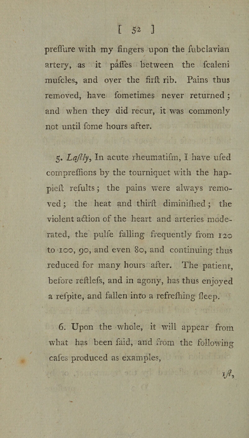 preffure with my fingers upon the fubclavian / artery, as it palfes between the fcaleni mufcles, and over the firfl rib. Pains thus removed, have fometimes never returned; and when they did recur, it was commonly not until feme hours after. 5. Lajlly, In acute rheumatifm, I have ufed comprefFions by the tourniquet with the hap- pieft refults; the pains were always remo¬ ved ; the heat and third diminifhed; the violent action of the heart and arteries mode¬ rated, the pulfe falling frequently from 120 to 100, 90, and even 80, and continuing thus reduced for many hours after. The patient, before refllefs, and in agony, has thus enjoyed a refpite, and fallen into a refrefhing deep. 6. Upon the whole, it will appear from what has been faid, and from the following cafes produced as examples,