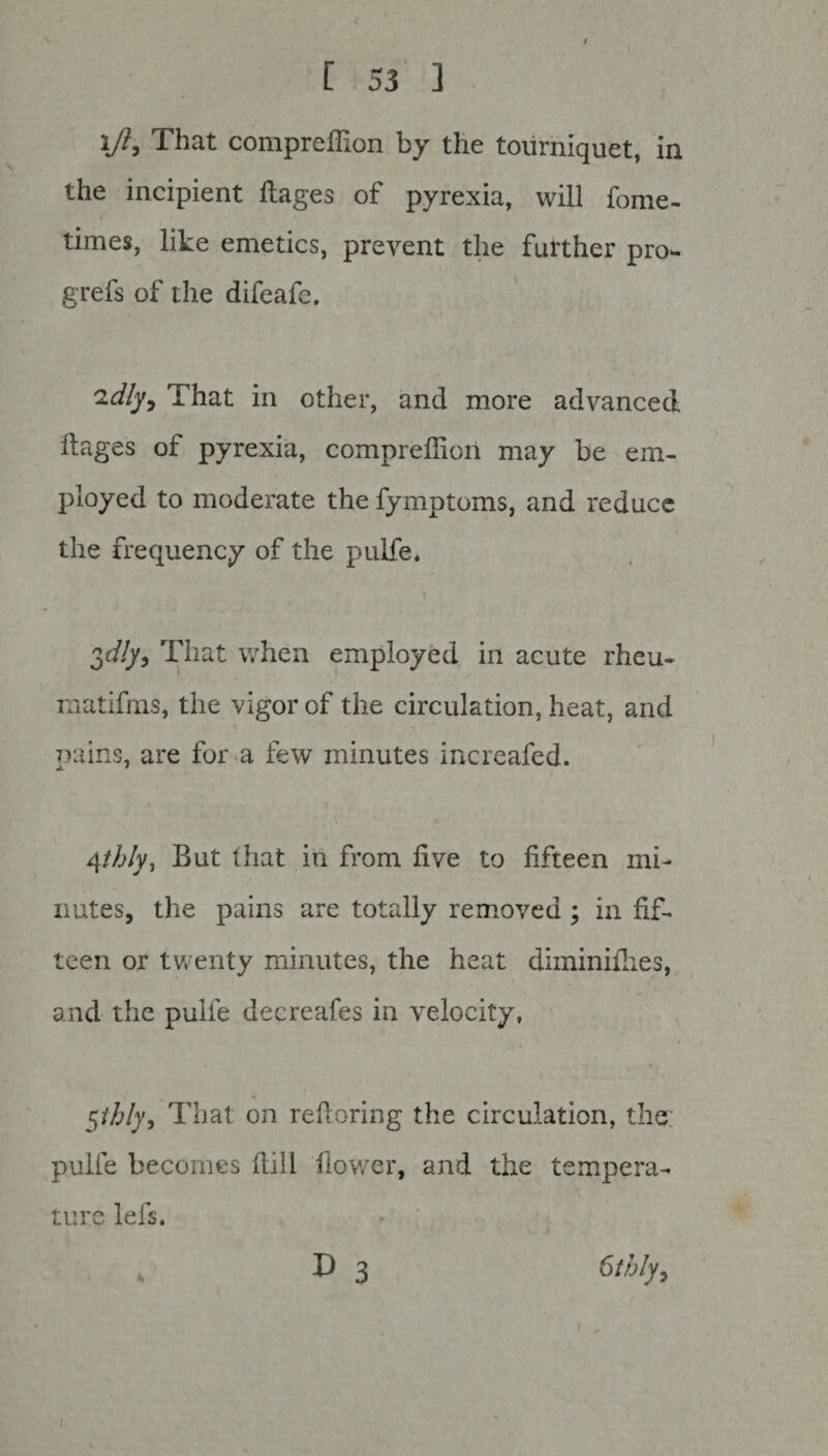 ift, That compreffion by the tourniquet, in the incipient ftages of pyrexia, will fome- times, like emetics, prevent the further pro- grefs of the difeafe. 'idly. That in other, and more advanced ftages of pyrexia, compreffion may be em¬ ployed to moderate the fymptoms, and reduce the frequency of the pulfe. 3c//y, That when employed in acute rheu- matifms, the vigor of the circulation, heat, and pains, are for a few minutes increafed. 4thly, But that in from five to fifteen mi¬ nutes, the pains are totally removed ; in fif¬ teen or twenty minutes, the heat diminiib.es, and the pulfe decreafes in velocity, $thly. That on reftoring the circulation, the; pulfe becomes ftill flower, and the tempera¬ ture lefs. D 3 6thly,