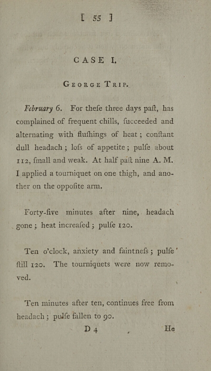 CASE I. George Trip. February 6. For thefe three days pad, has complained of frequent chills, fucceeded and alternating with flufhings of heat ; conftant dull headach ; lofs of appetite; pulfe about i 112, fmall and weak. At half pad nine A. M. I applied a tourniquet on one thigh, and ano¬ ther on the oppofite arm. ■ Forty-five minutes after nine, headach gone ; heat increafed ; pulfe 120. Ten o’clock, anxiety and faintnefs; pulfe' flill 120. The tourniquets were now remo¬ ved. > Ten minutes after ten, continues free from headach; pulfe fallen to 90. D 4 , He