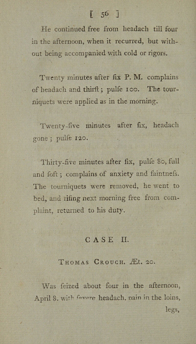 He continued free from headach till four in the afternoon, when it recurred, but with¬ out being accompanied with cold or rigors. Twenty minutes after fix P. M. complains of headach and third;; pulfe 100. The tour¬ niquets were applied as in the morning. Twenty-live minutes after fix, headach gone ; pulfe 120. Thirty-five minutes after fix, pulfe 80, full and foft; complains of anxiety and faintnefs. The tourniquets were removed, he went to bed, and riling next morning free from com¬ plaint, returned to his duty. > ' x ' \ \ 1 'd ' . . V; , '. ' CASE II. Thomas Crouch. JEt. 2c. Was feized about four in the afternoon, April 8. with headach, naio in the loins, legs,