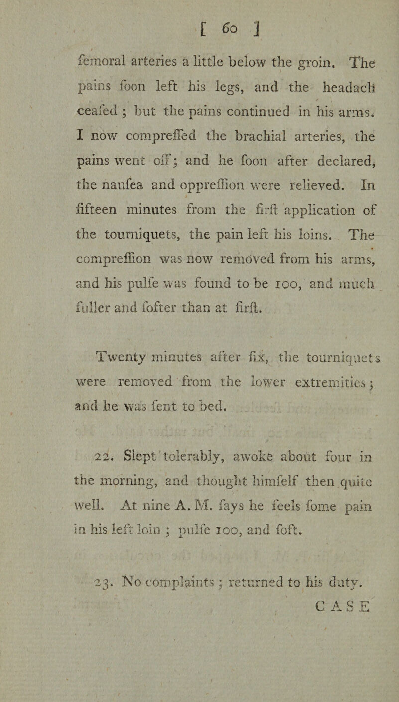 [ Co 3 i femoral arteries a little below the groin. The pains foon left his legs, and the headacli ceafed ; but the pains continued in his arms. I now compreifed the brachial arteries, the pains went off; and he foon after declared, the naufea and oppreilion were relieved. In fifteen minutes from the fxrfl application of the tourniquets, the pain left his loins. The compreffion was now removed from his arms, and his pulfe was found to be 100, and much fuller and fofter than at fait. Twenty minutes after fix, the tourniquets were removed from the lower extremities; and he was lent to bed. 22. Slept tolerably, awoke about four in the morning, and thought himfelf then quite well. At nine A. M. fays he feels fome pain in his left loin ; pulfe ioo, and foft. 23. No complaints; returned to his duty. CASE (