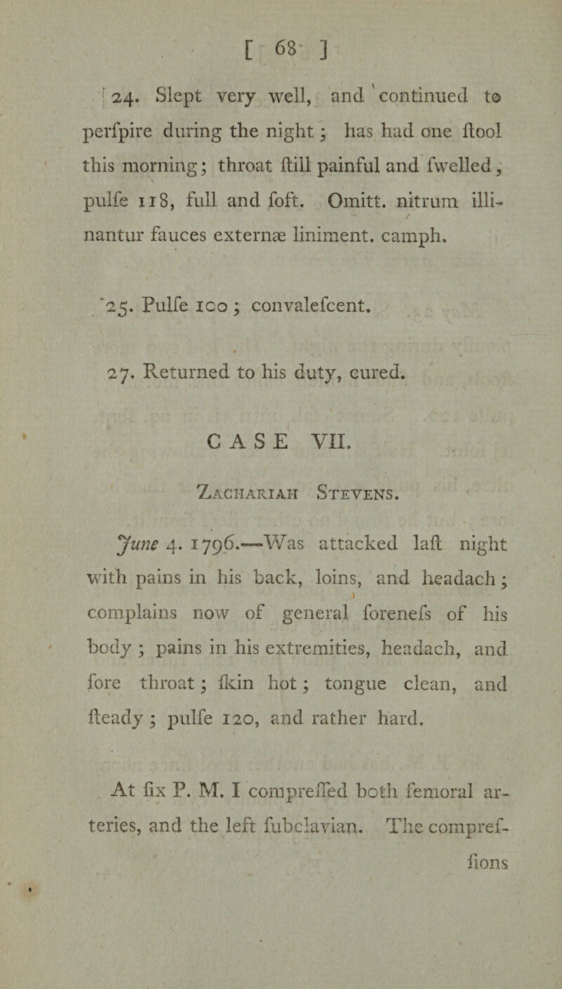 ! 24‘ Slept very well, and continued to perfpire during the night; has had one dool this morning; throat dill painful and fwelled, pulfe 118, full and foft. Omitt. nitrum illi- nantur fauces externae liniment, camph. '25. Pulfe ico ; convalefcent. 27. Returned to his duty, cured. CASE VII, > Zachariah Stevens. June 4. 1796.—Was attacked lad night with pains in his back, loins, and headach; complains now of general forenefs of his body ; pains in his extremities, headach, and fore throat; Ikin hot; tongue clean, and deady ; pulfe 120, and rather hard. At dx P. M, I compreded both femoral ar¬ teries, and the left fubclavian. The compref- flons