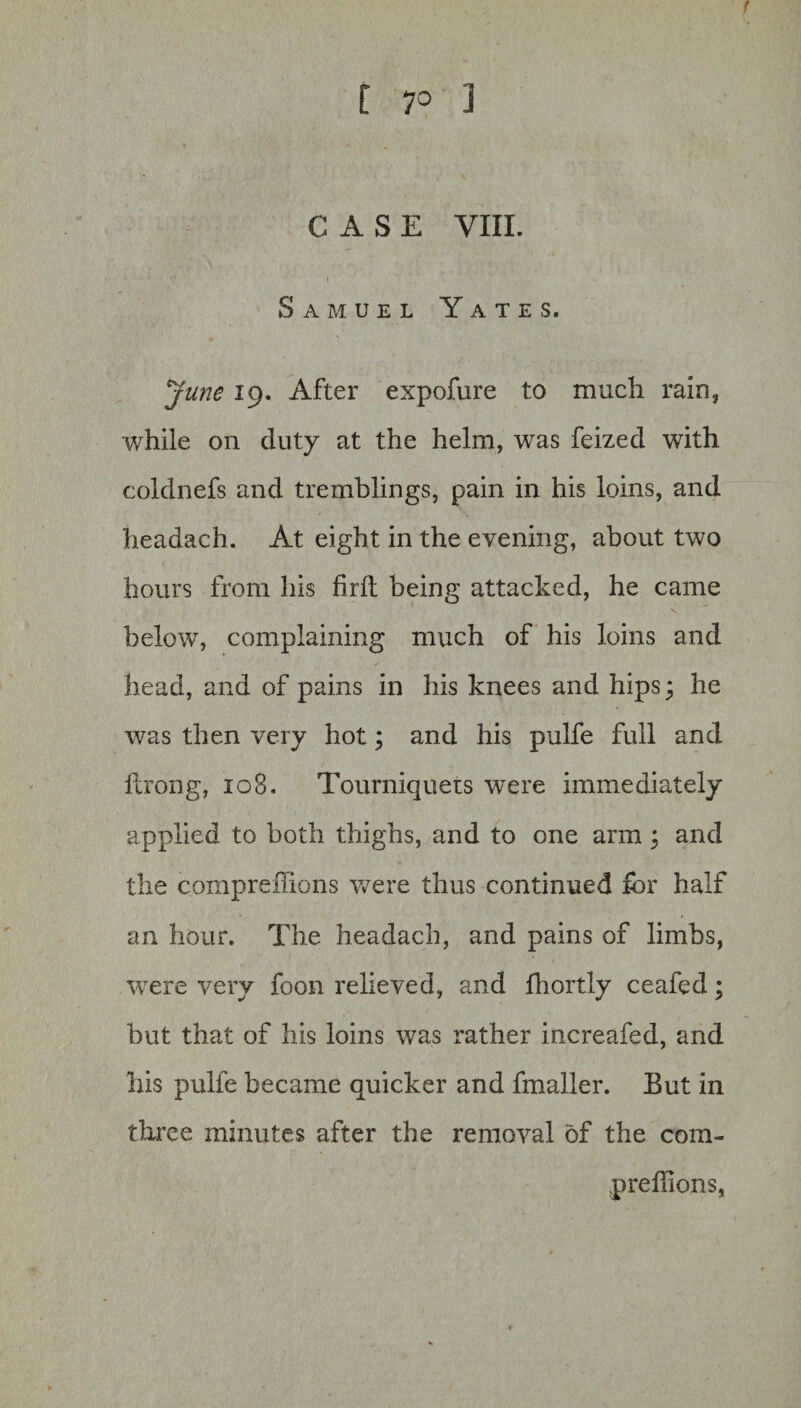 CASE VIII. Samuel Yates. June 19. After expofure to much rain, while on duty at the helm, was feized with coldnefs and tremblings, pain in his loins, and headach. At eight in the evening, about two hours from his firfh being attacked, he came below, complaining much of his loins and head, and of pains in his knees and hips; he was then very hot; and his pulfe full and fcrong, 108. Tourniquets were immediately applied to both thighs, and to one arm ; and the compreffions were thus continued for half an hour. The headach, and pains of limbs, were very foon relieved, and fhortly ceafed; but that of his loins was rather increafed, and his pulfe became quicker and fmaller. But in three minutes after the removal of the com- preflions,