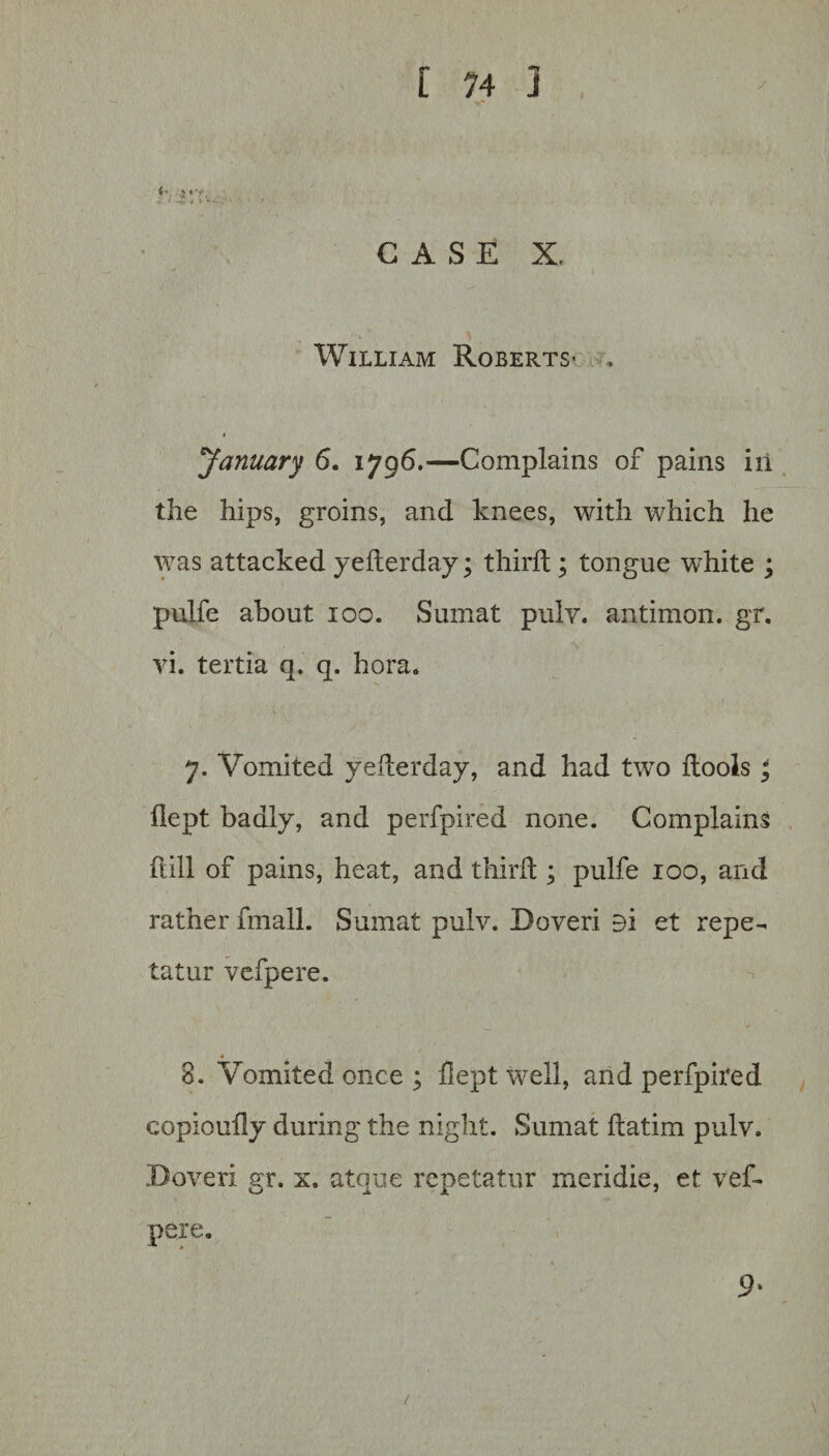 CASE X.  ) William Roberts- . * ^January 6. 1796.—Complains of pains in the hips, groins, and knees, with which he was attacked yederday; third; tongue white ; pulfe about 100. Sumat pulv. antimon. gr. vi. tertia q. q. bora. 7. Vomited yederday, and had two dools ^ flept badly, and perfpired none. Complains dill of pains, heat, and third ; pulfe 100, and rather fmall. Sumat pulv. Doveri 9i et repe- tatur vcfpere. 3. Vomited once ; dept well, and perfpited copioudy during the night. Sumat datim pulv. Doveri gr. x. atque repetatur meridie, et vef- pere. 9‘ /