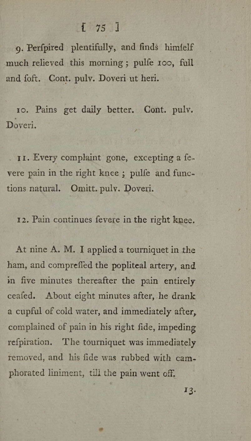 9. Perfpired plentifully, and finds himlelf much relieved this morning; pulfe 100, full and foft. Cont. pulv. Doveri ut heri. 10. Pains get daily better. Cont. pulv. ♦ Doveri. 11. Every complaint gone, excepting a fe- vere pain in the right knee ; pulfe and func¬ tions natural. Omitt. pulv. Doveri. 12. Pain continues fevere in the right knee. At nine A. M. I applied a tourniquet in the ham, and comprefied the popliteal artery, and in five minutes thereafter the pain entirely ceafed. About eight minutes after, he drank a cupful of cold water, and immediately after, complained of pain in his right fide, impeding refpiration. The tourniquet was immediately removed, and his fide was rubbed with cam¬ phorated liniment, till the pain went off. *3-