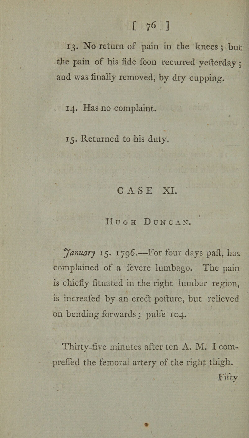 I [ 76 ] 13. No return of pain in the knees; but the pain of his fide foon recurred yefterday: and was finally removed, by dry cupping. 14. Has no complaint. 15. Returned to his duty. CASE XL I PI ugh Duncan. January 15. 17960—For four days pail, has complained of a fevere lumbago. The pain is chiefly fituated in the right lumbar region, is increafed by an erect pofture, but relieved on bending forwards; pulfe 104. Thirty-five minutes after ten A. M. I com- prefied the femoral artery of the right thigh. Fifty \ *