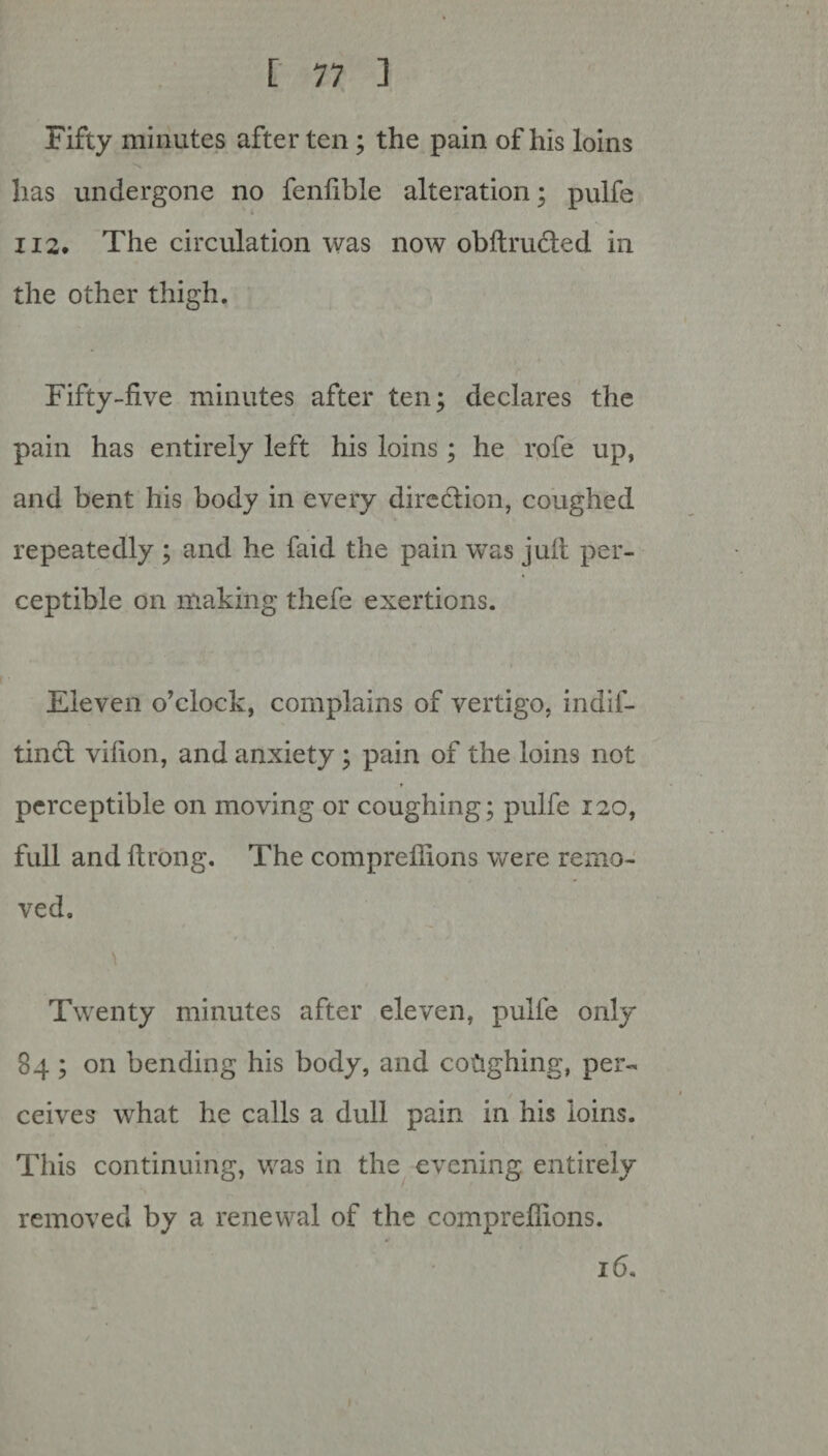 Fifty minutes after ten; the pain of his loins has undergone no fenlible alteration; pulfe 112. The circulation was now obftru&ed in the other thigh. Fifty-five minutes after ten; declares the pain has entirely left his loins ; he rofe up, and bent his body in every diredtion, coughed repeatedly ; and he faid the pain was juit per¬ ceptible on making thefe exertions. Eleven o’clock, complains of vertigo, indif- tincl vifion, and anxiety; pain of the loins not perceptible on moving or coughing; pulfe 120, full and flrong. The compreffions were remo¬ ved. Twenty minutes after eleven, pulfe only 84 ; on bending his body, and coughing, per- ceives what he calls a dull pain in his loins. This continuing, was in the evening entirely removed by a renewal of the compreffions. 16.