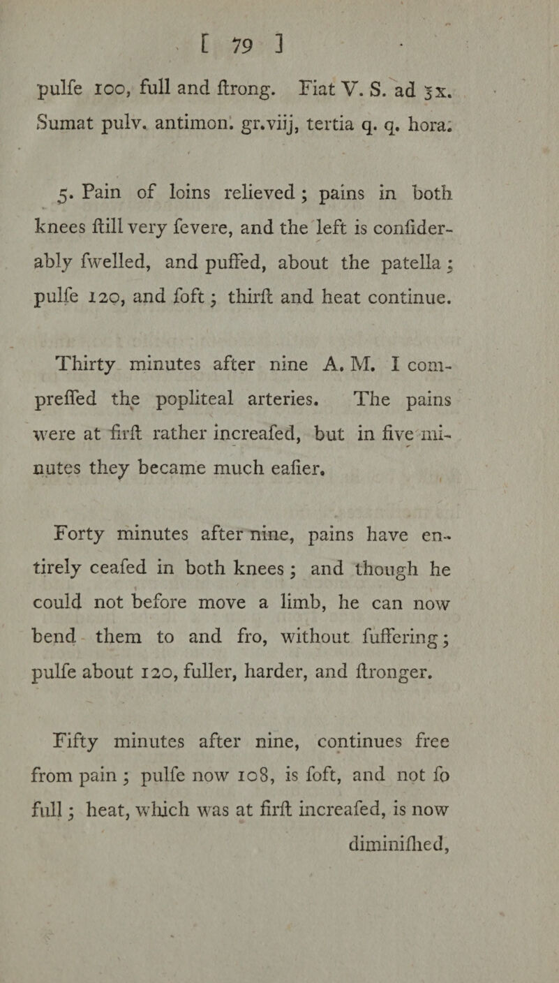 pulfe ioo, full and flrong. Fiat V. S. ad jx. Sumat pulv. antimon. gr.viij, tertia q. q. hora. I r 5. Pain of loins relieved; pains in both knees ftill very fevere, and the left is confider- ably fwelled, and puffed, about the patella ; pulfe 120, and foft; thirfc and heat continue. Thirty minutes after nine A. M. I com- preffed the popliteal arteries. The pains were at fell rather increafed, but in five mi¬ nutes they became much ealier. Forty minutes after nine, pains have en¬ tirely ceafed in both knees; and though he 1 7 \ could not before move a limb, he can now bend them to and fro, without fuffering; pulfe about 120, fuller, harder, and flronger. Fifty minutes after nine, continues free from pain ; pulfe now 10S, is foft, and not fo full; heat, which was at firfl increafed, is now diminiflied,