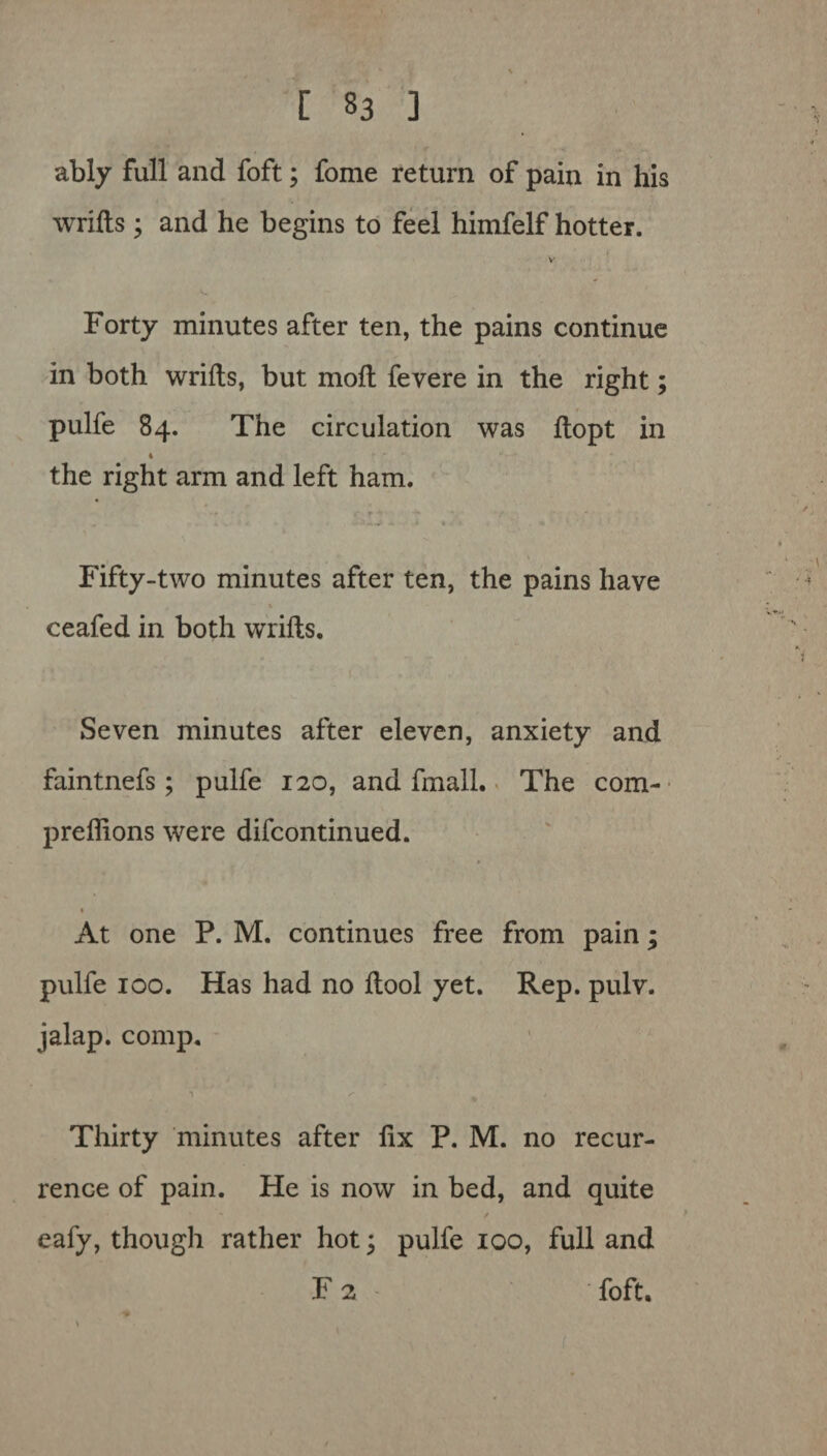 ably full and foft; fome return of pain in his wrifts; and he begins to feel himfelf hotter. V Forty minutes after ten, the pains continue in both wrifts, but moft fevere in the right; pulfe 84. The circulation was ftopt in 4 the right arm and left ham. ... , r * • „ . • •• -'••v * • * . e * Fifty-two minutes after ten, the pains have ceafed in both wrifts. Seven minutes after eleven, anxiety and faintnefs; pulfe 120, and fmall. The com- preflions were difcontinued. At one P. M. continues free from pain; pulfe 100. Has had no ftool yet. Rep. pulv. jalap, comp. n : s % « Thirty minutes after fix P. M. no recur¬ rence of pain. He is now in bed, and quite eafy, though rather hot; pulfe 100, full and F 2 foft.