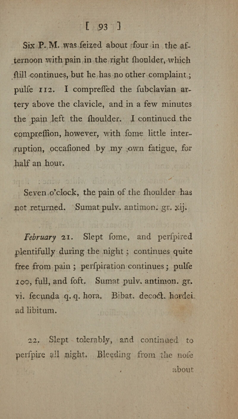 / [ 93 3 Six P. M. was feized about four in the af¬ ternoon with pain in the right fhoulder, which {till continues, but he has no other complaint; pulfe 112. I compreffed the fubclavian ar- / tery above the clavicle, and in a few minutes the pain left the fhoulder. I continued the compreffion, however, with fome little inter¬ ruption, occalioned by my :own fatigue, for half an hour. ■' -v y Seven o’clock, the pain of the fhoulder has not returned. Sumatpulv. antimon. gr. xij. February 21. Slept fome, and perfpired plentifully during the night; continues quite free from pain ; perfpiration continues; pulfe ioo, full, and foft. Sumat pulv. antimon. gr. vi. fecunda q. q. hora. Bibat. decoft. hordei- ad libitum. 22. Slept tolerably, and continued to perfpire all night. Bleeding from the nofe . about