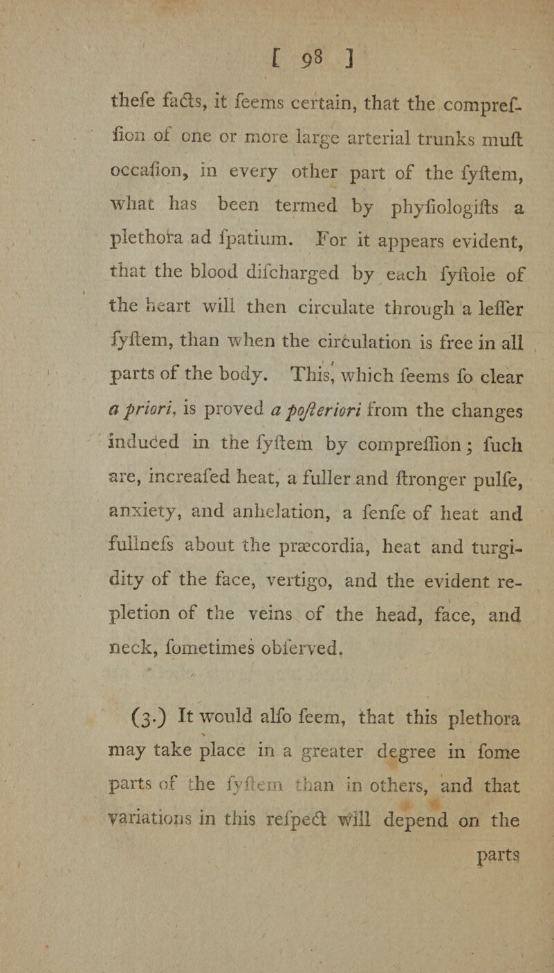 thefe facts, it feems certain, that the compref- fion of one or more large arterial trunks mult occasion, in every other part of the fyltem, what has been termed by phyliologifts a plethora ad ipatium. For it appears evident, that the blood difcharged by each fyiiole of the heart will then circulate through a lelfer fyltem, than when the circulation is free in all parts of the body. This! which feems fo clear a priori, is proved a pojleriori from the changes induced in the fyltem by com predion; fuch are, increafed heat, a fuller and ftronger pulfe, anxiety, and anhelation, a fenfe of heat and fullnefs about the praecordia, heat and turgi- dity of the face, vertigo, and the evident re- s ^ pletion of the veins of the head, face, and neck, fometimes oblerved. (3.) It wTould alfo feem, that this plethora % may take place in a greater degree in fome parts of the fyflem than in others, and that variations in this refpetd: Will depend on the