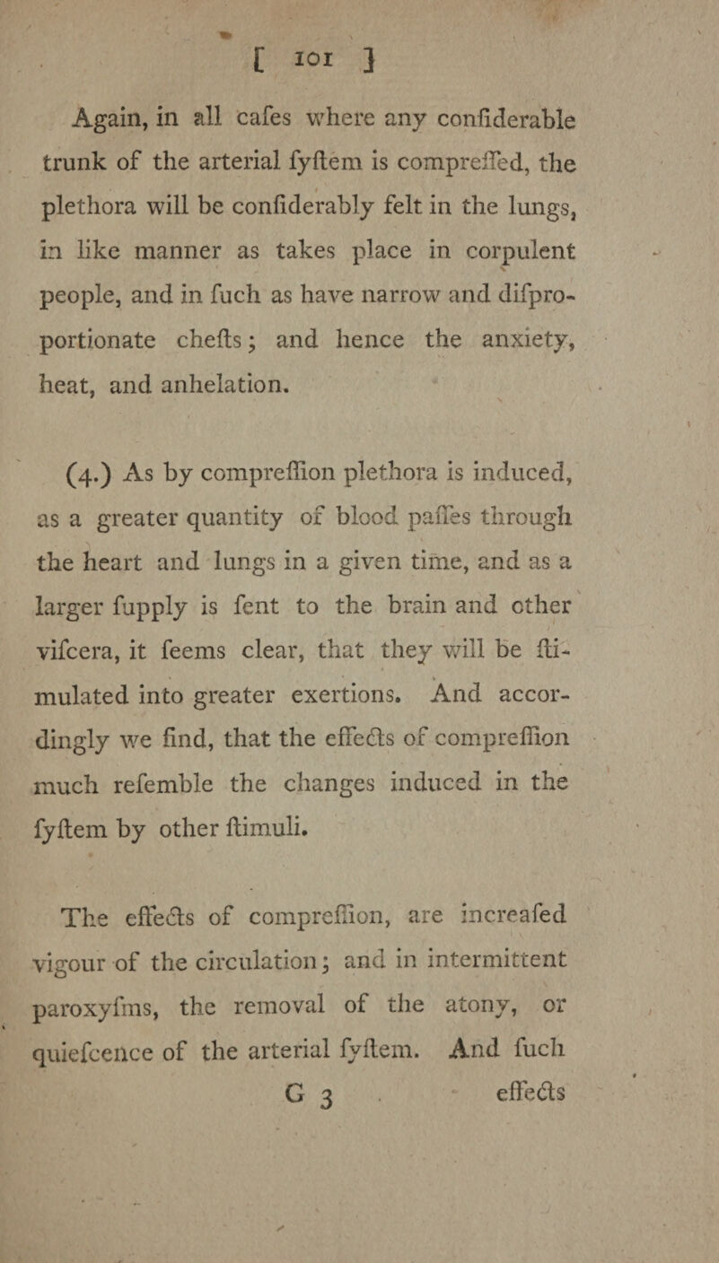 [ tot 3 Again, in all cafes where any confiderable trunk of the arterial fyftem is compreffed, the » plethora will be confiderably felt in the lungs, in like manner as takes place in corpulent people, and in fuch as have narrow and difpro- portionate chefts; and hence the anxiety, heat, and anhelation. 1 \ (4.) xYs by compreffion plethora is induced, as a greater quantity of blood paffes through * the heart and lungs in a given time, and as a larger fupply is fent to the brain and ether - vifeera, it feems clear, that they will be fti- * * » mulated into greater exertions. And accor¬ dingly we find, that the effe&s of compreffion much refemble the changes induced in the fyftem by other ftimuli. The effects of compreffion, are increafed vigour of the circulation; and in intermittent paroxyfms, the removal of the atony, or quiefcence of the arterial fyftem. And fuch G 3 effe&s