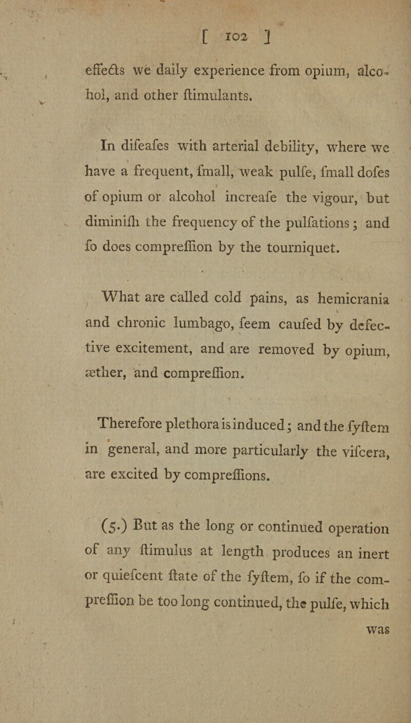 effedls we daily experience from opium, alco¬ hol, and other ilimulants. In difeafes with arterial debility, where wc have a frequent, fmall, weak pulfe, fmall dofes of opium or alcohol increafe the vigour, but diminilh the frequency of the pulfations; and fo does comprelhon by the tourniquet. What are called cold pains, as hemicrania and chronic lumbago, feem caufed by defec¬ tive excitement, and are removed by opium, aether, and compreffion. Therefore plethora is induced; and the fyftem in general, and more particularly the vifcera, are excited by compreffions. (5.) But as the long or continued operation of any ftimulus at length produces an inert or quiefcent Hate of the fyftem, fo if the com- prefhon be too long continued, the pulfe, which was