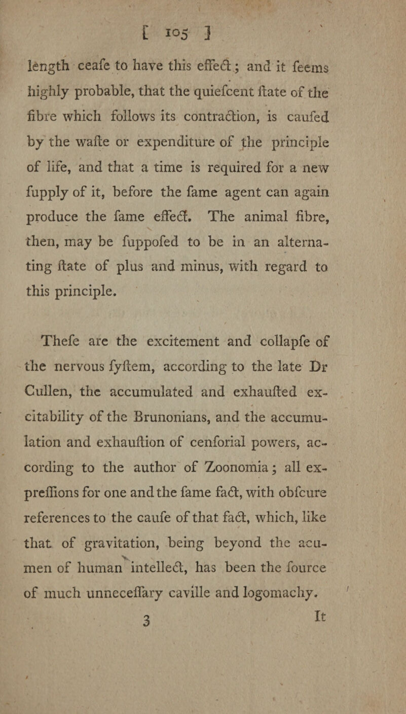 [ ] length ceafe to have this effedl; and it feems highly probable, that the quiefcent Hate of the fibre which follows its contraction, is caufed by the wafte or expenditure of the principle of life, and that a time is required for a new fupply of it, before the fame agent can again produce the fame eSfedf. The animal fibre, then, may be fuppofed to be in an alterna¬ ting Hate of plus and minus, with regard to this principle. 0 Thefe are the excitement and collapfe of the nervous fyftem, according to the late Dr Cullen, the accumulated and exhaufted ex¬ citability of the Brunonians, and the accumu¬ lation and exhauilion of cenforial powers, ac¬ cording to the author of Zoonomia; all ex¬ pressions for one and the fame fa6l, with obfcure references to the caufe of that fa6t, which, like / that of gravitation, being beyond the acu- V. men of human intellect, has been the fource of much unnecefiary caville and logomachy. It