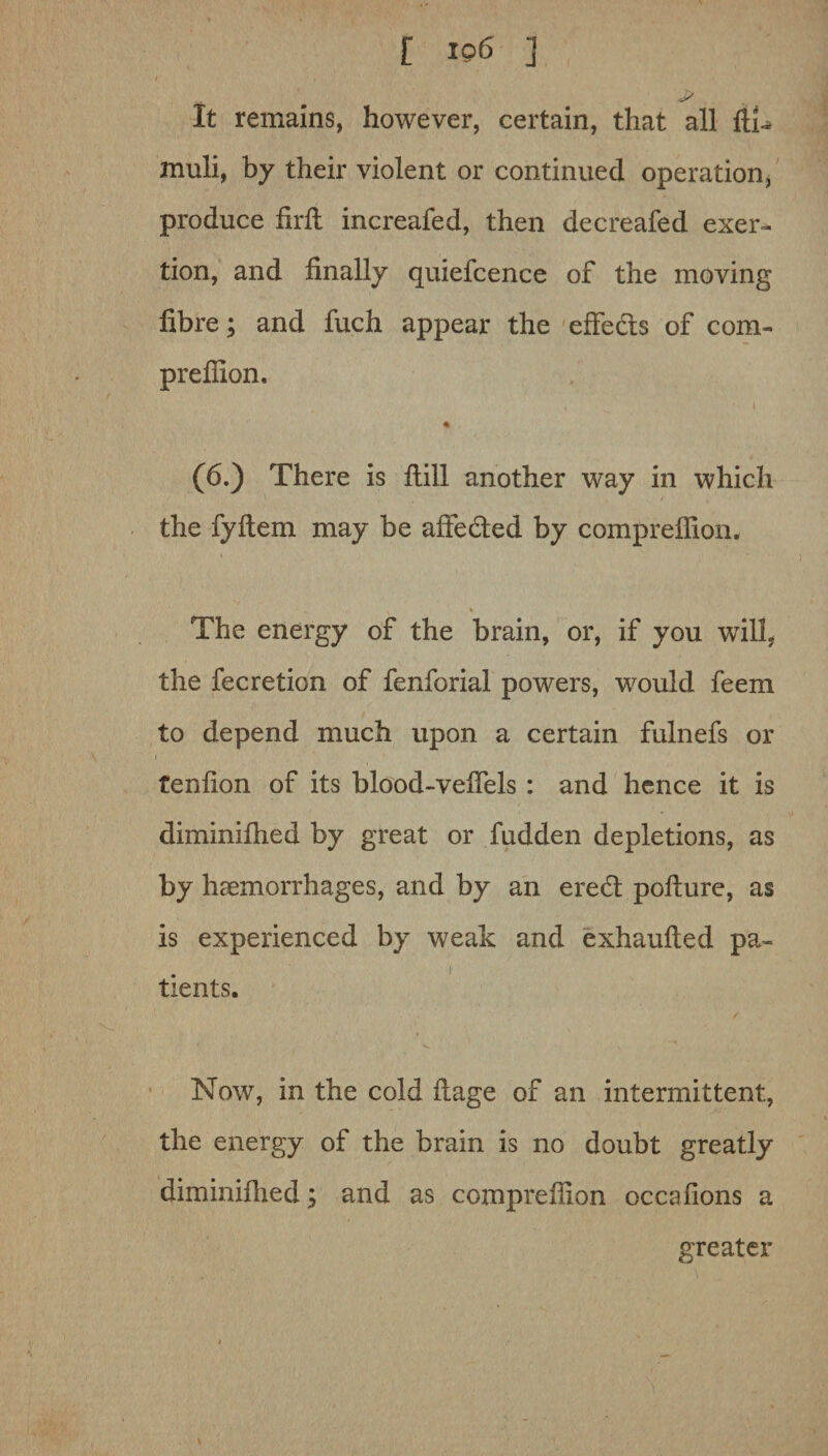 t io6 ] I ... J? It remains, however, certain, that all fti-* muli, by their violent or continued operation, produce foil increafed, then decreafed exer¬ tion, and finally quiefcence of the moving fibre; and fuch appear the effeds of com- prefiion. (6.) There is ftill another way in which the fyftem may be affeded by compreflion. . * The energy of the brain, or, if you will, the fecretion of fenforial powers, would feem to depend much upon a certain fulnefs or tenfion of its blood-veffels : and hence it is diminifhed by great or fudden depletions, as by haemorrhages, and by an ered pofture, as is experienced by weak and exhaufted pa- # ) tients. Now, in the cold flage of an intermittent, the energy of the brain is no doubt greatly diminifhed; and as compreilion occafions a greater