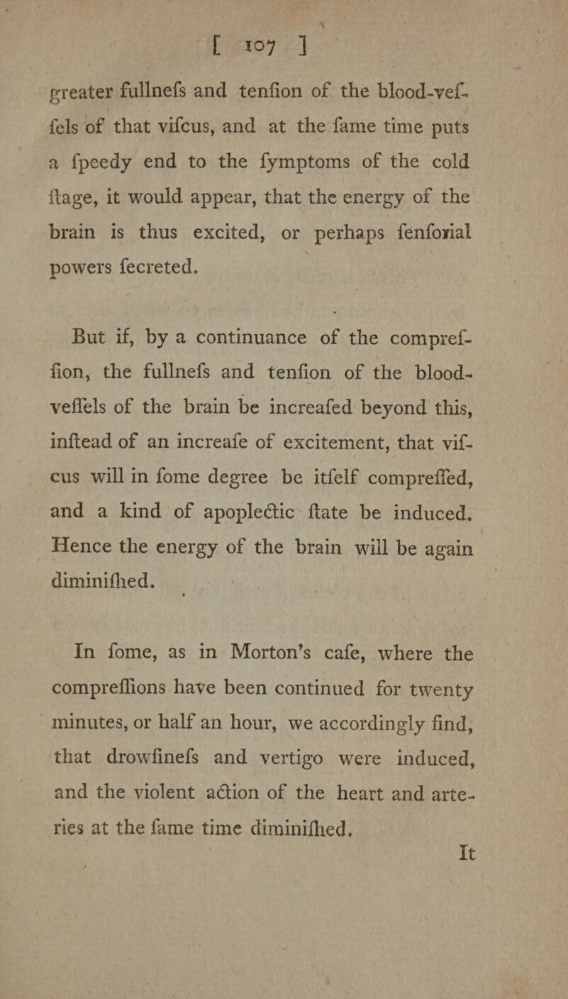 greater fullnefs and tenlion of the blood-vef- fels of that vifcus, and at the fame time puts a fpeedy end to the fymptoms of the cold ilage, it would appear, that the energy of the brain is thus excited, or perhaps fenforial \ powers fecreted. But if, by a continuance of the compref- fion, the fullnefs and tenlion of the blood- velfels of the brain be increafed beyond this, inltead of an increafe of excitement, that vif¬ cus will in fome degree be itfelf comprelfed, and a kind of apople&ic Hate be induced. Hence the energy of the brain will be again diminifhed. In fome, as in Morton’s cafe, where the compreffions have been continued for twenty minutes, or half an hour, we accordingly find, that drowfinefs and vertigo were induced, and the violent adlion of the heart and arte¬ ries at the fame time diminilhed.