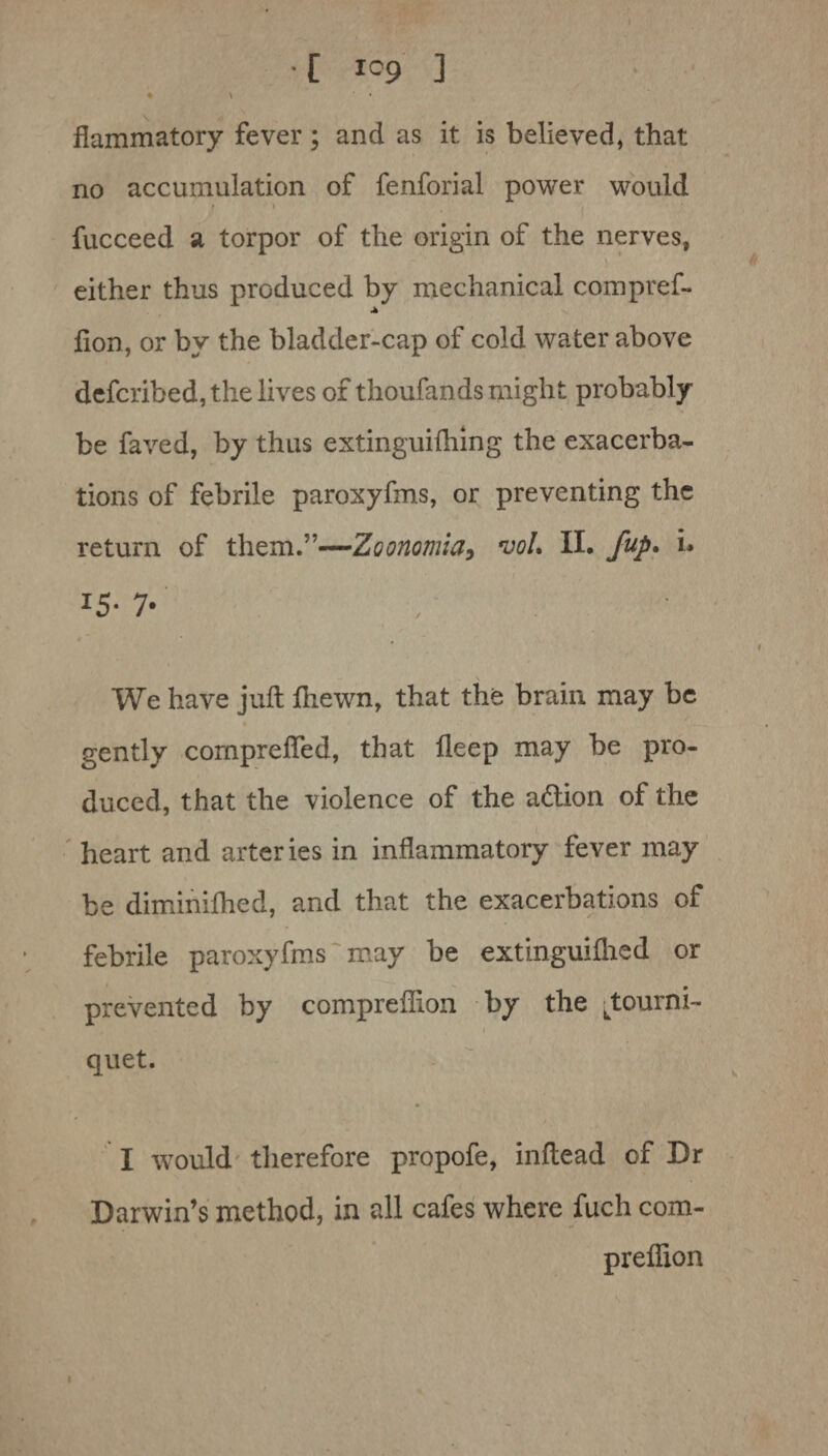 •[ io9 ] ♦ \ * flammatory fever; and as it is believed, that no accumulation of fenforiai power would • \ fucceed a torpor of the origin of the nerves, ' either thus produced by mechanical compref- lion, or by the bladder-cap of cold water above defcribed, the lives of thoufands might probably be faved, by thus extinguilhing the exacerba¬ tions of febrile paroxyfms, or preventing the return of them.”—Zoonomia, *voI. II. fup. i. I5- 7* We have juft Ihewn, that the brain may be gently cornprefled, that deep may be pro¬ duced, that the violence of the acftion of the heart and arteries in inflammatory fever may be diminilhed, and that the exacerbations of febrile paroxyfms may be extinguilhed or prevented by compreflion by the ^tourni- quet. • I would therefore propofe, inftead of Dr Darwin’s method, in all cafes where fuch com¬ preflion