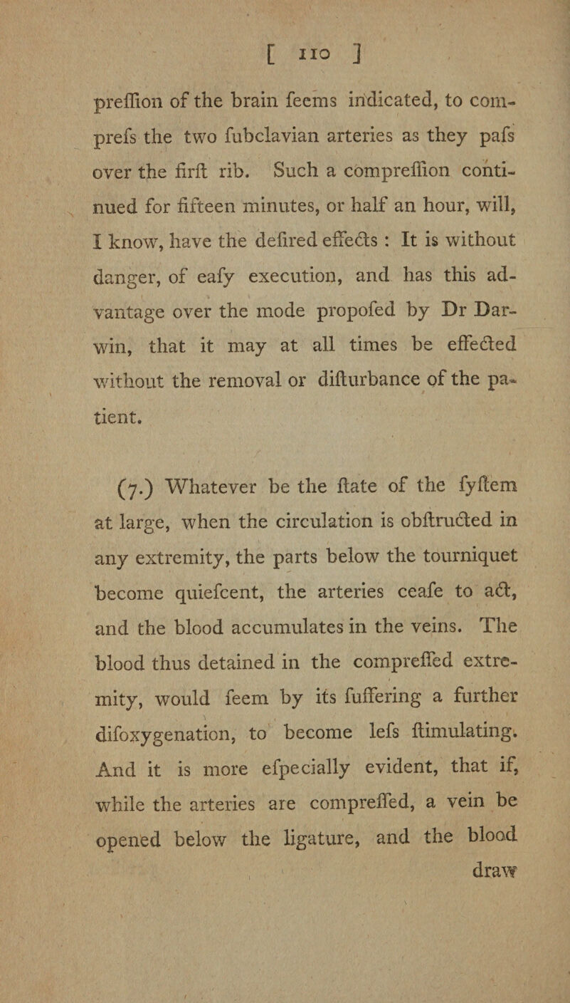 preffion of the brain feems indicated, to corn- prefs the two fubclavian arteries as they pafs over the firft rib. Such a compreffion conti¬ nued for fifteen minutes, or half an hour, will, I know, have the defired effeds : It is without danger, of eafy execution, and has this ad¬ vantage over the mode propofed by Dr Dar¬ win, that it may at all times be effeded without the removal or difturbance of the pa» tient. (7*) Whatever be the hate of the fyflem at large, when the circulation is obflruded in any extremity, the parts below the tourniquet become quiefcent, the arteries ceafe to ad, and the blood accumulates in the veins. The blood thus detained in the compreffed extre¬ mity, would feem by its fuffering a further difoxygenation, to become lefs ftimulating; And it is more efpecially evident, that if, while the arteries are comprehed, a vein be opened below the ligature, and the blood draw