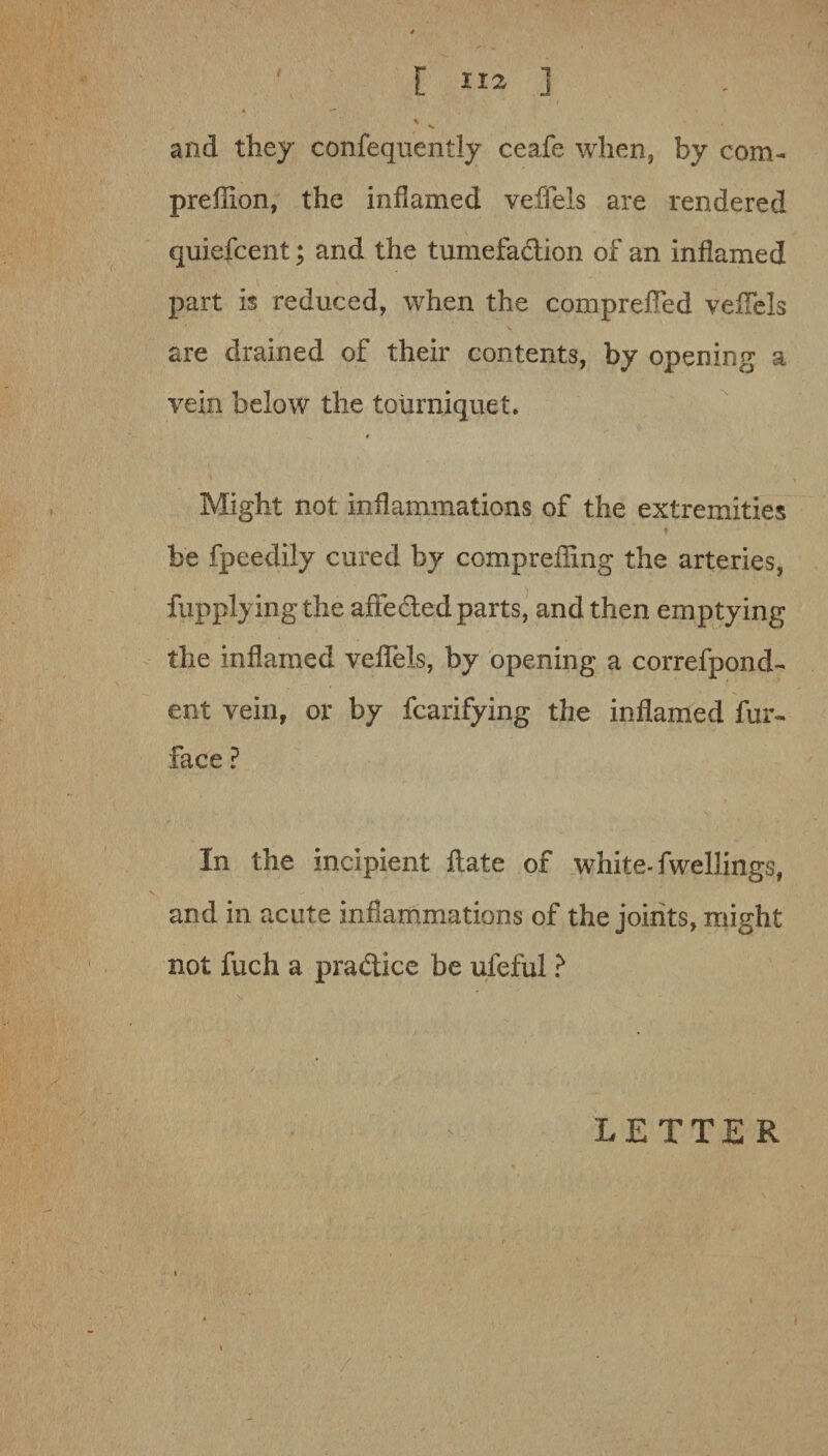 ' [ “a ] and they confequently ceafe when, by com- preffion, the inflamed veffels are rendered quiefcent; and the tumefa&ion of an inflamed part is reduced, when the compreffed veffels are drained of their contents, by opening a vein below the tourniquet. Might not inflammations of the extremities be fpeedily cured by compreffing the arteries, fupplyingthe affe&ed parts, and then emptying the inflamed veffels, by opening a correfpond- ent vein, or by fcarifying the inflamed fur- face ? In the incipient flate of white- fwellings, and in acute inflammations of the joints, might not fuch a practice be ufeful ? LETTER