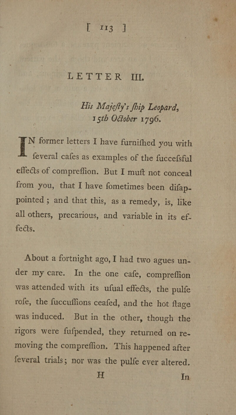 - LETTER HI. His Maje/ly's Jhip Leopard, 15th October 1796. TN former letters I have furniflied you with •* feveral cafes as examples of the fuccefsful effects of compreffion. But I mull not conceal from you, that I have fometimes been difap- pointed ; and that this, as a remedy, is, like all others, precarious, and variable in its ef- feds. About a fortnight ago, I had two agues un¬ der my care. In the one cafe, compreffion was attended with its ufual effects, the pulfe rofe, the fuccuffions ceafed, and the hot ltage was induced. But in the other, though the rigors were fufpended, they returned on re¬ moving the compreffion. This happened after feveral trials; nor was the pulfe ever altered. 1 H In