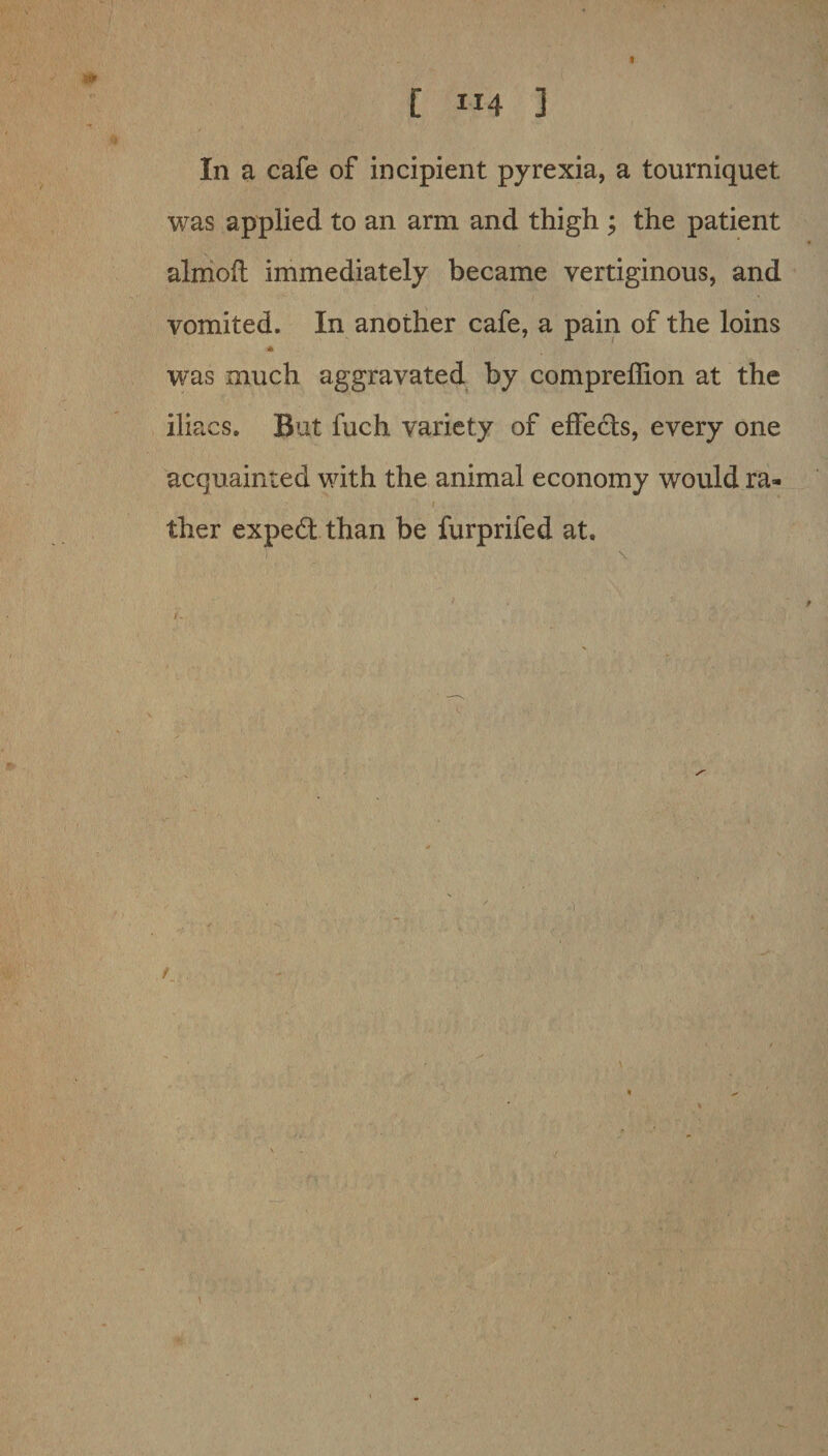 C 114 ] In a cafe of incipient pyrexia, a tourniquet was applied to an arm and thigh ; the patient almoft immediately became vertiginous, and vomited. In another cafe, a pain of the loins -* was much aggravated by compreffion at the iliacs. But fuch variety of effects, every one acquainted with the animal economy would ra- ; 1 ther expert than be furprifed at.