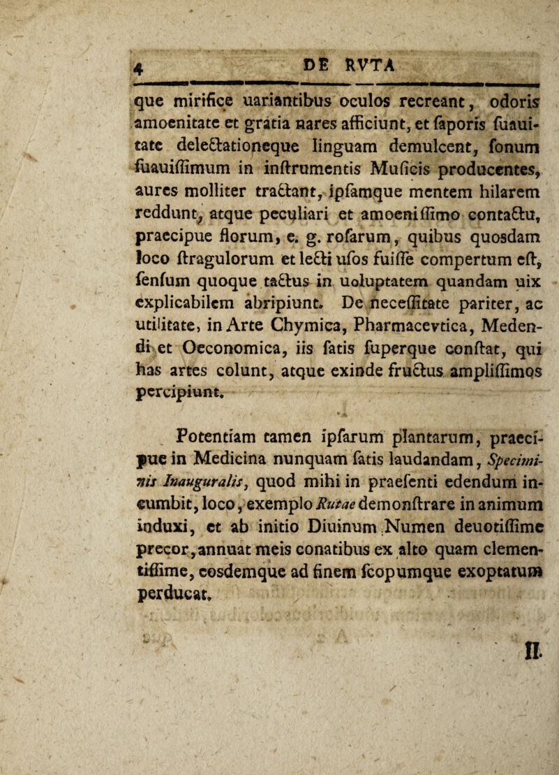 que mirifice uariantibus oculos recreant, odoris amoenitate et gratia nares afficiunt, et faporis fuaui- tate delettationeque linguam demulcent, fonum fuauiflimum in inftrumentis Mufieis producentes, aures molliter trattant, ipiamque mentem hilarem reddunt, atque peculiari et amoeniffimo conta£tu, praecipue florum, e. g. rofarum, quibus quosdam loco ftragulorum et lecti ufos fuifle compertum cft, fenfum quoque tactus in uoluptatem quandam uix explicabilem abripiunt. De neceffitate pariter, ac utilitate, in Arte Chymica, Pharmacevtica, Meden¬ di et Oeconomica, iis fatis fuperque conflat, qui has artes colunt, atque exinde fruQius ampliffimos percipiunt. Potentiam tamen ipfarum plantarum, praeci¬ pue in Medicina nunquam fatis laudandam, Specimi¬ nis Inauguratis, quod mihi in praefenti edendum in¬ cumbit, loco, exemplo Rutae demonftrare in animum induxi, ct ab initio Diuinum Numen deuotiffime precor,annuat meis conatibus ex alto quam clemen- tiffime, eosdemque ad finem fcopumque exoptatum perducat.