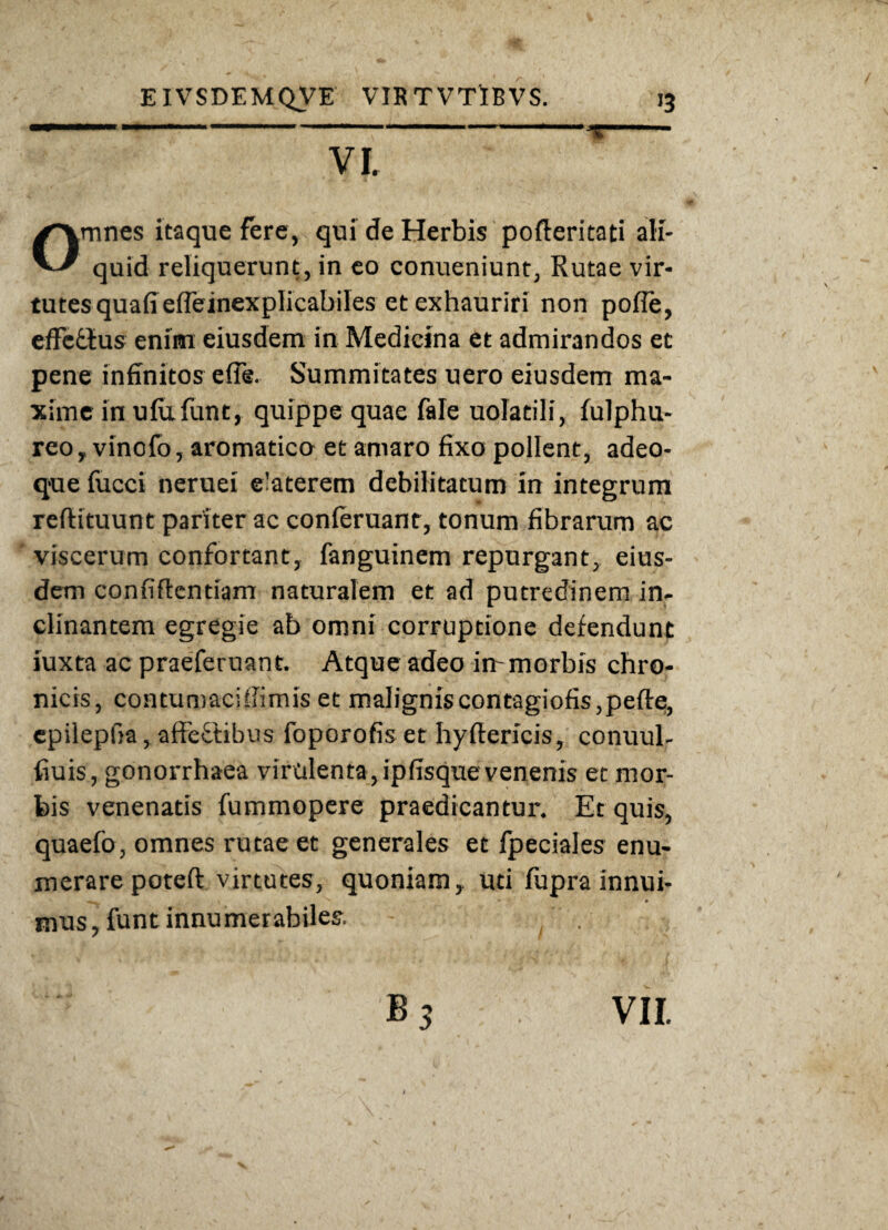 VI. mnes itaque fere, qui de Herbis pofleritati ali- quid reliquerunt, in eo conueniunt, Rutae vir¬ tutes quafiefleinexplicabiles et exhauriri non pofle, effcdtus enim eiusdem in Medicina et admirandos et pene infinitos e (Te. Summitates uero eiusdem ma¬ xime in ulufunt, quippe quae fale uolatili, fulphu- reo, vinofo, aromatico et amaro fixo pollent, adeo- que fucci neruei e-aterem debilitatum in integrum redituunt pariter ac conferuant, tonum fibrarum ac viscerum confortant, fanguinem repurgant, eius¬ dem confidentiam naturalem et ad putredinem in¬ clinantem egregie ab omni corruptione defendunt iuxta ac praeferuant. Atque adeo in- morbis chro¬ nicis, contumaciffimis et maligniscontagiofis,pede;, epilepfia, affeftibus foporofis et hydericis, conuul- fiuis, gonorrhaea virulenta, ipfisque venenis et mor¬ bis venenatis fummopere praedicantur. Et quis, quaefo, omnes rutae et generales et fpeciales enu¬ merare poted virtutes, quoniam, uti fupra innui- ' v ^ «■ • mus, funt innumerabiles.