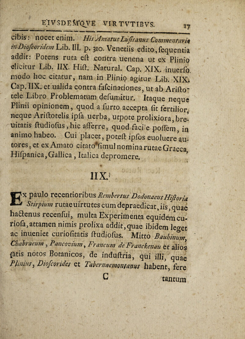 cibis; nocet enim. His Amatus Lufitams Commentari* inDiofcoridcm Lib. III. p. 310. Venedis edito,fequenda addit: Potens ruta eft contra uenena ut ex Plinio elicitur Lib. IIX. Hi.ft. Natura]. Cap. XIX. inucrfo modo hoc citatur, nam in Plinio agitur Lib, XIX. Cap. IIX. et ualida contra fafcinadones, ut ab Arifto' - tele Libro Problematum defumitur. Itaque neque Plinii opinionem, quod a furto accepta fit fertilior, neque Ariftotelis ipfa uerba, utpote prolixiora, bre- uitads ftudiofus, hic afferre, quod facile poifern, in animo habeo. Cui placet, poteft ipfos euoluere au- toies,et exAmato citatoffimulnominarutaeGraeca Hilpanica, Gallica , Italica depromere. ’ IIX.' EX paulo recentioribus RemlertusDodonaeasHifioria Stirpium rutae uirtutes cum depraedicat, iis, quae hafftenus recenfui, multa Experimenta equidemcu- riofa, attamen nimis prolixa addit,quae ibidem leo-et ac inueniet curiofitatis ftudiofus. Mitto Bauhimim., Chahaeum , Pancovtum, drancum de Franckenau et alios fatis notos Botanicos, de induftria, qui illi, quae Bimius, Diofcortdes et 1 'abernaeniontaims habent, fere G tantum