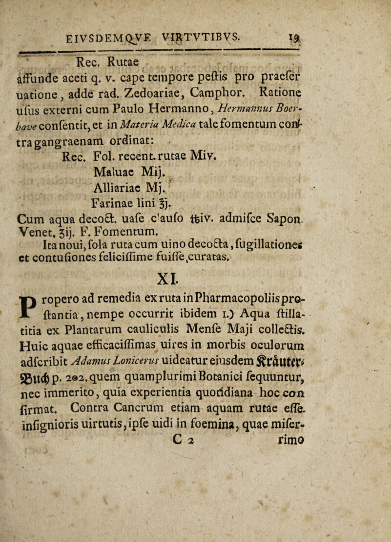 Rec. Rutae . - •. affunde aceti q. v. cape tempore peftis pro praefer uatione, adde rad. Zedoariae, Camphor. Ratione uius externi cum Paulo Hermanno, Hermannus Boer- have confentit, et in Materia Medica tale fomentum conJ- tra gangraenam ordinat: Rec, Fol. recent. rutae Miv. Maluae Mij. Alliariae Mj,\ Farinae lini 3). Cum aqua decoft. uafe c’aufo ffciv. admifce Sapon Venet, 3ij. F. Fomentum. Ita nout, fola ruta cum uino deco&a, fugillationes et contufiones feliciffime fuiffe .curatas, XI. Propero ad remedia exrutainPharmacopoliispro- ftantia,nempe occurrit ibidem 1.) Aqua ftilla-- titia ex Plantarum cauliculis Menfe Maji collc&is. Huic aquae efficaciffimas uires in morbis oculorum adfcribit A damus Lonicerus uideatur eiusdem sgtltfyp. a®2.quem quamplurimiBotanici fequuntur, nec immerito, quia experientia quotidiana hoc con firmat. Contra Cancrum etiam aquam rutae efie. infignioris uirtutis,ipfe uidi in foemina, quae mifer- C 2 rimo
