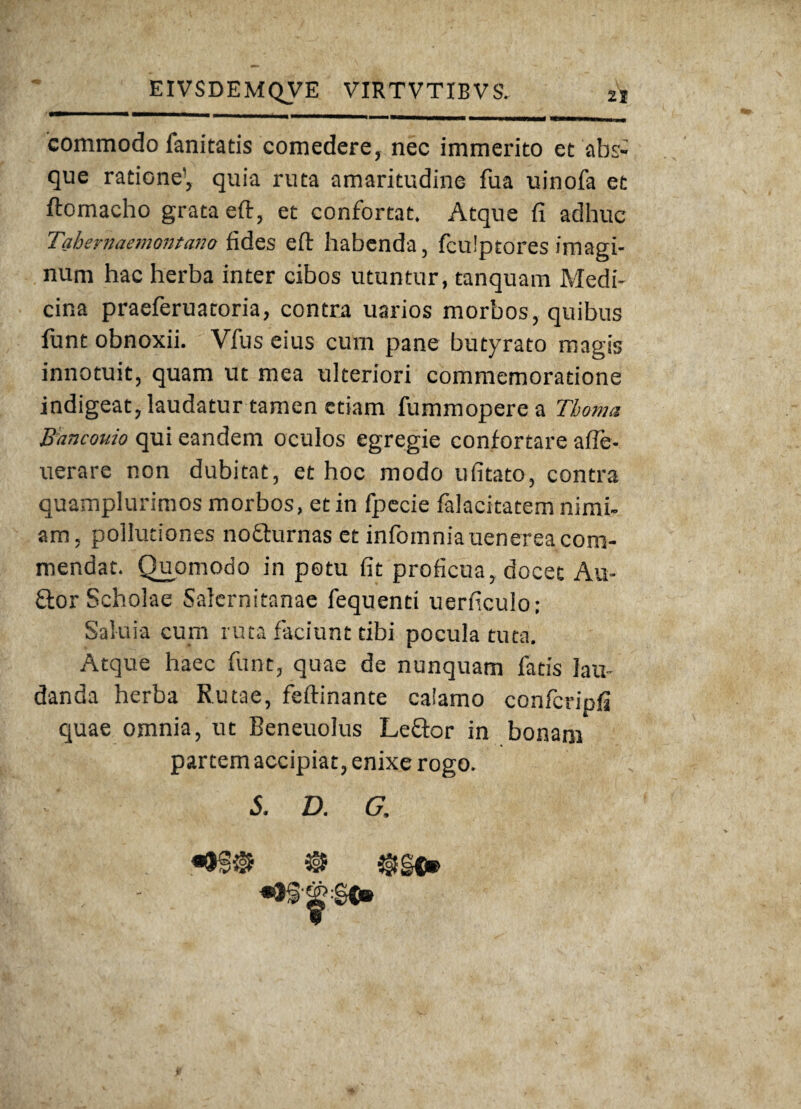 commodo fanitatis comedere, nec immerito et abs¬ que ratione’, quia ruta amaritudine fua uinofa et ftomacho grata eft, et confortat. Atque fi adhuc Tahemaemontano fides eft habenda, fculptores imagi¬ num hac herba inter cibos utuntur, tanquam Medi¬ cina praeferuatoria, contra uarios morbos, quibus funt obnoxii. Vfus eius cum pane butyrato magis innotuit, quam ut mea ulteriori commemoratione indigeat, laudatur tamen etiam fummoperea Thoma Bancouio qui eandem oculos egregie confortare afle- uerare non dubitat, et hoc modo ufitato, contra quamplurimos morbos, et in fpecie falacitatem nimi¬ am, pollutiones nofturnas et infomniauenerea com¬ mendat. Quomodo in potu fit proficua, docet Au- £tor Scholae Salernitanae fequenti uerficulo; Saluia cum ruta faciunt tibi pocula tuta. Atque haec funt, quae de nunquam fatis lau¬ danda herba Rutae, feftinante calamo confcripfi quae omnia, ut Beneuolus Leftor in bonani partem accipiat, enixe rogo. S. D. G,